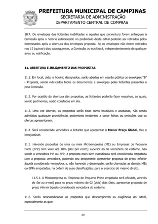 PREFEITURA MUNICIPAL DE CAMPINAS
SECRETARIA DE ADMINISTRAÇÃO
DEPARTAMENTO CENTRAL DE COMPRAS
20
10.7. Os envelopes das licitantes inabilitadas e aqueles que porventura forem entregues à
Comissão após o horário estabelecido no preâmbulo deste edital poderão ser retirados pelos
interessados após a abertura dos envelopes proposta. Se os envelopes não forem retirados
nos 15 (quinze) dias subsequentes, a Comissão os inutilizará, independentemente de qualquer
aviso ou notificação.
11. ABERTURA E JULGAMENTO DAS PROPOSTAS
11.1. Em local, data, e horário designados, serão abertos em sessão pública os envelopes “B”
- Proposta, sendo rubricados todos os documentos e envelopes pelas licitantes presentes e
pela Comissão.
11.2. Por ocasião da abertura das propostas, as licitantes poderão fazer ressalvas, as quais,
sendo pertinentes, serão constadas em ata.
11.3. Uma vez abertas, as propostas serão tidas como imutáveis e acabadas, não sendo
admitidas quaisquer providências posteriores tendentes a sanar falhas ou omissões que as
ofertas apresentarem.
11.4. Será considerada vencedora a licitante que apresentar o Menor Preço Global, fixo e
irreajustável.
11.5. Havendo propostas de uma ou mais Microempresas (ME) ou Empresas de Pequeno
Porte (EPP) com valor até 10% (dez por cento) superior ao da vencedora do certame, não
sendo a vencedora ME ou EPP, a proposta mais bem classificada será considerada empatada
com a proposta vencedora, podendo seu proponente apresentar proposta de preço inferior
àquela considerada vencedora, e, não havendo o desempate, serão chamadas as demais MEs
ou EPPs empatadas, na ordem de suas classificações, para o exercício do mesmo direito.
11.5.1. A Microempresa ou Empresa de Pequeno Porte empatada será oficiada, através
de fax ou e-mail, para no prazo máximo de 02 (dois) dias úteis, apresentar proposta de
preço inferior àquela considerada vencedora do certame.
11.6. Serão desclassificadas as propostas que descumprirem as exigências do edital,
especialmente as que:
 