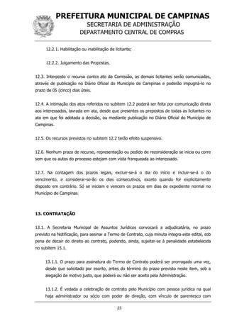 PREFEITURA MUNICIPAL DE CAMPINAS
SECRETARIA DE ADMINISTRAÇÃO
DEPARTAMENTO CENTRAL DE COMPRAS
23
12.2.1. Habilitação ou inabilitação de licitante;
12.2.2. Julgamento das Propostas.
12.3. Interposto o recurso contra ato da Comissão, as demais licitantes serão comunicadas,
através de publicação no Diário Oficial do Município de Campinas e poderão impugná-lo no
prazo de 05 (cinco) dias úteis.
12.4. A intimação dos atos referidos no subitem 12.2 poderá ser feita por comunicação direta
aos interessados, lavrada em ata, desde que presentes os prepostos de todas as licitantes no
ato em que foi adotada a decisão, ou mediante publicação no Diário Oficial do Município de
Campinas.
12.5. Os recursos previstos no subitem 12.2 terão efeito suspensivo.
12.6. Nenhum prazo de recurso, representação ou pedido de reconsideração se inicia ou corre
sem que os autos do processo estejam com vista franqueada ao interessado.
12.7. Na contagem dos prazos legais, excluir-se-á o dia do início e incluir-se-á o do
vencimento, e considerar-se-ão os dias consecutivos, exceto quando for explicitamente
disposto em contrário. Só se iniciam e vencem os prazos em dias de expediente normal no
Município de Campinas.
13. CONTRATAÇÃO
13.1. A Secretaria Municipal de Assuntos Jurídicos convocará a adjudicatária, no prazo
previsto na Notificação, para assinar a Termo de Contrato, cuja minuta integra este edital, sob
pena de decair do direito ao contrato, podendo, ainda, sujeitar-se à penalidade estabelecida
no subitem 15.1.
13.1.1. O prazo para assinatura do Termo de Contrato poderá ser prorrogado uma vez,
desde que solicitado por escrito, antes do término do prazo previsto neste item, sob a
alegação de motivo justo, que poderá ou não ser aceito pela Administração.
13.1.2. É vedada a celebração de contrato pelo Município com pessoa jurídica na qual
haja administrador ou sócio com poder de direção, com vínculo de parentesco com
 