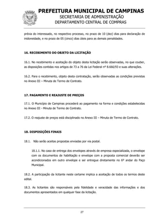 PREFEITURA MUNICIPAL DE CAMPINAS
SECRETARIA DE ADMINISTRAÇÃO
DEPARTAMENTO CENTRAL DE COMPRAS
27
prévia do interessado, no respectivo processo, no prazo de 10 (dez) dias para declaração de
inidoneidade, e no prazo de 05 (cinco) dias úteis para as demais penalidades.
16. RECEBIMENTO DO OBJETO DA LICITAÇÃO
16.1. No recebimento e aceitação do objeto desta licitação serão observadas, no que couber,
as disposições contidas nos artigos de 73 a 76 da Lei Federal nº 8.666/93 e suas alterações.
16.2. Para o recebimento, objeto desta contratação, serão observadas as condições previstas
no Anexo III – Minuta de Termo de Contrato.
17. PAGAMENTO E REAJUSTE DE PREÇOS
17.1. O Município de Campinas procederá ao pagamento na forma e condições estabelecidas
no Anexo III - Minuta de Termo de Contrato.
17.2. O reajuste de preços está disciplinado no Anexo III – Minuta de Termo de Contrato.
18. DISPOSIÇÕES FINAIS
18.1. Não serão aceitas propostas enviadas por via postal.
18.1.1. No caso de entrega dos envelopes através de empresa especializada, o envelope
com os documentos de habilitação e envelope com a proposta comercial deverão ser
acondicionados em outro envelope e ser entregue diretamente no 6º andar do Paço
Municipal.
18.2. A participação da licitante neste certame implica a aceitação de todos os termos deste
edital.
18.3. As licitantes são responsáveis pela fidelidade e veracidade das informações e dos
documentos apresentados em qualquer fase da licitação.
 