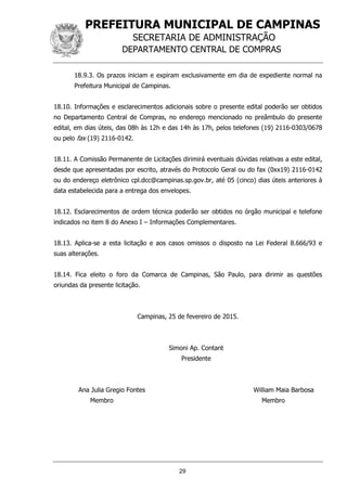 PREFEITURA MUNICIPAL DE CAMPINAS
SECRETARIA DE ADMINISTRAÇÃO
DEPARTAMENTO CENTRAL DE COMPRAS
29
18.9.3. Os prazos iniciam e expiram exclusivamente em dia de expediente normal na
Prefeitura Municipal de Campinas.
18.10. Informações e esclarecimentos adicionais sobre o presente edital poderão ser obtidos
no Departamento Central de Compras, no endereço mencionado no preâmbulo do presente
edital, em dias úteis, das 08h às 12h e das 14h às 17h, pelos telefones (19) 2116-0303/0678
ou pelo fax (19) 2116-0142.
18.11. A Comissão Permanente de Licitações dirimirá eventuais dúvidas relativas a este edital,
desde que apresentadas por escrito, através do Protocolo Geral ou do fax (0xx19) 2116-0142
ou do endereço eletrônico cpl.dcc@campinas.sp.gov.br, até 05 (cinco) dias úteis anteriores à
data estabelecida para a entrega dos envelopes.
18.12. Esclarecimentos de ordem técnica poderão ser obtidos no órgão municipal e telefone
indicados no item 8 do Anexo I – Informações Complementares.
18.13. Aplica-se a esta licitação e aos casos omissos o disposto na Lei Federal 8.666/93 e
suas alterações.
18.14. Fica eleito o foro da Comarca de Campinas, São Paulo, para dirimir as questões
oriundas da presente licitação.
Campinas, 25 de fevereiro de 2015.
Simoni Ap. Contant
Presidente
Ana Julia Gregio Fontes William Maia Barbosa
Membro Membro
 