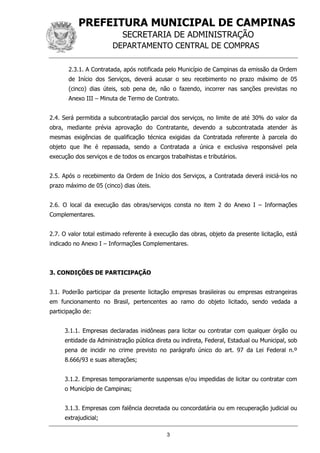 PREFEITURA MUNICIPAL DE CAMPINAS
SECRETARIA DE ADMINISTRAÇÃO
DEPARTAMENTO CENTRAL DE COMPRAS
3
2.3.1. A Contratada, após notificada pelo Município de Campinas da emissão da Ordem
de Início dos Serviços, deverá acusar o seu recebimento no prazo máximo de 05
(cinco) dias úteis, sob pena de, não o fazendo, incorrer nas sanções previstas no
Anexo III – Minuta de Termo de Contrato.
2.4. Será permitida a subcontratação parcial dos serviços, no limite de até 30% do valor da
obra, mediante prévia aprovação do Contratante, devendo a subcontratada atender às
mesmas exigências de qualificação técnica exigidas da Contratada referente à parcela do
objeto que lhe é repassada, sendo a Contratada a única e exclusiva responsável pela
execução dos serviços e de todos os encargos trabalhistas e tributários.
2.5. Após o recebimento da Ordem de Início dos Serviços, a Contratada deverá iniciá-los no
prazo máximo de 05 (cinco) dias úteis.
2.6. O local da execução das obras/serviços consta no item 2 do Anexo I – Informações
Complementares.
2.7. O valor total estimado referente à execução das obras, objeto da presente licitação, está
indicado no Anexo I – Informações Complementares.
3. CONDIÇÕES DE PARTICIPAÇÃO
3.1. Poderão participar da presente licitação empresas brasileiras ou empresas estrangeiras
em funcionamento no Brasil, pertencentes ao ramo do objeto licitado, sendo vedada a
participação de:
3.1.1. Empresas declaradas inidôneas para licitar ou contratar com qualquer órgão ou
entidade da Administração pública direta ou indireta, Federal, Estadual ou Municipal, sob
pena de incidir no crime previsto no parágrafo único do art. 97 da Lei Federal n.º
8.666/93 e suas alterações;
3.1.2. Empresas temporariamente suspensas e/ou impedidas de licitar ou contratar com
o Município de Campinas;
3.1.3. Empresas com falência decretada ou concordatária ou em recuperação judicial ou
extrajudicial;
 