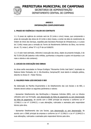 PREFEITURA MUNICIPAL DE CAMPINAS
SECRETARIA DE ADMINISTRAÇÃO
DEPARTAMENTO CENTRAL DE COMPRAS
30
ANEXO I
INFORMAÇÕES COMPLEMENTARES
1. PRAZO DE VIGÊNCIA E VALOR DO CONTRATO
1.1. O prazo de vigência do contrato será de 25 (vinte e cinco) meses, que compreende o
prazo de execução das obras de 22 (vinte e dois) meses, a contar da data do recebimento da
Ordem de Início dos Serviços, expedida pela Secretaria Municipal de Infraestrutura, e o prazo
de 3 (três) meses para a emissão do Termo de Recebimento Definitivo da Obra, nos termos
do art. 73, inciso I, alínea “b” e § 3º da Lei 8.666/93.
1.2. O valor total estimado, referente à execução das obras, objeto da presente licitação, é de
R$ 73.554.201,88 (setenta e três milhões, quinhentos e cinquenta e quatro mil duzentos e um
reais e oitenta e oito centavos).
2. LOCAIS DA EXECUÇÃO DAS OBRAS
As obras serão executadas no Parque Ecológico “Monsenhor Emílio José Salim”, localizado na
Rodovia Heitor Penteado, km 3, Vila Brandina, Campinas/SP, local aberto à visitação pública,
descrito no Anexo II – Pasta Técnica.
3. VALORES PARA LEIS SOCIAIS E BDI
Na elaboração da Planilha Orçamentária e do Detalhamento das Leis Sociais e do BDI, a
licitante deverá utilizar os seguintes parâmetros e valores:
- Apresentar Detalhamento das Bonificações e Despesas Indiretas (BDI), com os tributos
utilizados para sua formação, com desoneração da folha de pagamento ou sem desoneração
da folha de pagamento, de acordo com o CNAE principal da empresa e conforme Lei nº
12.546/11 e Lei nº 12.844/13, e suas alterações, rubricados e assinados pelo responsável
técnico pela obra.
- Apresentar Detalhamento das Leis Sociais, com desoneração ou sem desoneração, de
acordo com o CNAE principal da empresa e conforme Lei nº 12.546/11 e Lei nº 12.844/13 e
suas alterações, rubricados e assinados pelo responsável técnico pela obra.
 
