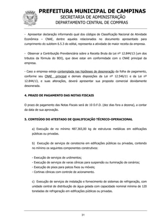 PREFEITURA MUNICIPAL DE CAMPINAS
SECRETARIA DE ADMINISTRAÇÃO
DEPARTAMENTO CENTRAL DE COMPRAS
31
- Apresentar declaração informando qual dos códigos de Classificação Nacional de Atividade
Econômica – CNAE, dentre aqueles relacionados no documento apresentado para
cumprimento do subitem 6.5.3 do edital, representa a atividade de maior receita da empresa.
- Observar a Contribuição Previdenciária sobre a Receita Bruta da Lei nº 12.844/13 (um dos
tributos da fórmula do BDI), que deve estar em conformidade com o CNAE principal da
empresa.
- Caso a empresa esteja contemplada nas hipóteses de desoneração da folha de pagamento,
conforme seu CNAE principal e demais disposições da Lei nº 12.546/11 e da Lei nº
12.844/13, e suas alterações, deverá apresentar sua proposta comercial devidamente
desonerada.
4. PRAZO DE PAGAMENTO DAS NOTAS FISCAIS
O prazo de pagamento das Notas Fiscais será de 10 D.F.D. (dez dias fora a dezena), a contar
da data de sua aprovação.
5. CONTEÚDO DO ATESTADO DE QUALIFICAÇÃO TÉCNICO-OPERACIONAL
a) Execução de no mínimo 487.365,00 kg de estruturas metálicas em edificações
públicas ou privadas.
b) Execução de serviços de cenotecnia em edificações públicas ou privadas, contendo
no mínimo os seguintes componentes construtivos:
- Execução de serviços de urdimentos;
- Execução de serviços de varas cênicas para suspensão ou iluminação de cenários;
- Execução de pisos para palcos fixos ou móveis;
- Cortinas cênicas com controle de acionamento.
c) Execução de serviços de instalação e fornecimento de sistemas de refrigeração, com
unidade central de distribuição de água gelada com capacidade nominal mínima de 120
toneladas de refrigeração em edificações públicas ou privadas.
 