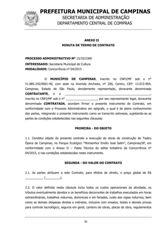 PREFEITURA MUNICIPAL DE CAMPINAS
SECRETARIA DE ADMINISTRAÇÃO
DEPARTAMENTO CENTRAL DE COMPRAS
34
ANEXO II
MINUTA DE TERMO DE CONTRATO
PROCESSO ADMINISTRATIVO Nº 15/10/2300
INTERESSADO: Secretaria Municipal de Cultura
MODALIDADE: Concorrência nº 04/2015
O MUNICÍPIO DE CAMPINAS, inscrito no CNPJ/MF sob o n°
51.885.242/0001-40, com sede na Avenida Anchieta, nº 200, Centro, CEP: 13.015-904,
Campinas, Estado de São Paulo, devidamente representado, doravante denominado
CONTRATANTE, e a ____________________________________________________,
inscrita no CNPJ/MF sob o n° ___________________, por seu representante legal, doravante
denominada CONTRATADA, acordam firmar o presente instrumento de Contrato, em
conformidade com o Processo Administrativo em epígrafe, o qual é de pleno conhecimento
das partes, integrando o presente instrumento como se transcrito estivesse, sujeitando-se as
partes às condições estabelecidas nas seguintes cláusulas:
PRIMEIRA - DO OBJETO
1.1. Constitui objeto do presente contrato a execução de obras de construção do Teatro
Ópera de Campinas, no Parque Ecológico “Monsenhor Emílio José Salim”, Campinas/SP, em
conformidade com o Anexo II – Pasta Técnica do edital licitatório da Concorrência nº
04/2015, e nas condições estabelecidas neste instrumento.
SEGUNDA - DO VALOR DO CONTRATO
2.1. As partes atribuem a este Contrato, para efeitos de direito, o preço global de R$
___________ (_________).
2.2. O valor definido nesta cláusula inclui todos os custos operacionais da atividade, os
tributos eventualmente devidos e os benefícios decorrentes de trabalhos executados em horas
extraordinárias, trabalhos noturnos, dominicais e em feriados, custo dos vigias noturnos, bem
como as demais despesas diretas e indiretas, inclusive com ensaios, testes e demais provas
para controle tecnológico, seguros em geral, canteiro de obras, placas de obra, regulamentos
 