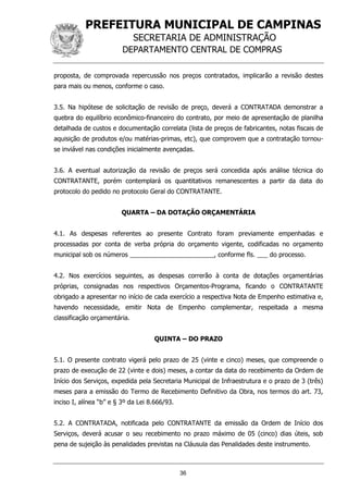 PREFEITURA MUNICIPAL DE CAMPINAS
SECRETARIA DE ADMINISTRAÇÃO
DEPARTAMENTO CENTRAL DE COMPRAS
36
proposta, de comprovada repercussão nos preços contratados, implicarão a revisão destes
para mais ou menos, conforme o caso.
3.5. Na hipótese de solicitação de revisão de preço, deverá a CONTRATADA demonstrar a
quebra do equilíbrio econômico-financeiro do contrato, por meio de apresentação de planilha
detalhada de custos e documentação correlata (lista de preços de fabricantes, notas fiscais de
aquisição de produtos e/ou matérias-primas, etc), que comprovem que a contratação tornou-
se inviável nas condições inicialmente avençadas.
3.6. A eventual autorização da revisão de preços será concedida após análise técnica do
CONTRATANTE, porém contemplará os quantitativos remanescentes a partir da data do
protocolo do pedido no protocolo Geral do CONTRATANTE.
QUARTA – DA DOTAÇÃO ORÇAMENTÁRIA
4.1. As despesas referentes ao presente Contrato foram previamente empenhadas e
processadas por conta de verba própria do orçamento vigente, codificadas no orçamento
municipal sob os números ________________________, conforme fls. ___ do processo.
4.2. Nos exercícios seguintes, as despesas correrão à conta de dotações orçamentárias
próprias, consignadas nos respectivos Orçamentos-Programa, ficando o CONTRATANTE
obrigado a apresentar no início de cada exercício a respectiva Nota de Empenho estimativa e,
havendo necessidade, emitir Nota de Empenho complementar, respeitada a mesma
classificação orçamentária.
QUINTA – DO PRAZO
5.1. O presente contrato vigerá pelo prazo de 25 (vinte e cinco) meses, que compreende o
prazo de execução de 22 (vinte e dois) meses, a contar da data do recebimento da Ordem de
Início dos Serviços, expedida pela Secretaria Municipal de Infraestrutura e o prazo de 3 (três)
meses para a emissão do Termo de Recebimento Definitivo da Obra, nos termos do art. 73,
inciso I, alínea “b” e § 3º da Lei 8.666/93.
5.2. A CONTRATADA, notificada pelo CONTRATANTE da emissão da Ordem de Início dos
Serviços, deverá acusar o seu recebimento no prazo máximo de 05 (cinco) dias úteis, sob
pena de sujeição às penalidades previstas na Cláusula das Penalidades deste instrumento.
 