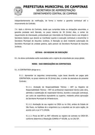 PREFEITURA MUNICIPAL DE CAMPINAS
SECRETARIA DE ADMINISTRAÇÃO
DEPARTAMENTO CENTRAL DE COMPRAS
38
independentemente de notificação, de forma a manter a garantia contratual até o
encerramento do Contrato.
7.4. Após o término do Contrato, desde que cumpridas todas as obrigações assumidas, a
garantia prestada será liberada, no prazo máximo de 30 (trinta) dias, a contar do
requerimento do interessado, protocolizado por intermédio do Protocolo Geral a ser dirigido à
Secretaria Gestora que deverá se manifestar quanto à execução contratual e encaminhar à
Secretaria Municipal de Assuntos Jurídicos. A liberação se dará mediante autorização do
Secretário Municipal da unidade gestora, após parecer da Secretaria Municipal de Assuntos
Jurídicos.
OITAVA - DO REGIME DE EXECUÇÃO
8.1. As obras contratadas serão executadas sob o regime de empreitada por preço global.
NONA - DAS OBRIGAÇÕES DA CONTRATADA
9.1. A CONTRATADA obriga-se a:
9.1.1. Apresentar os seguintes comprovantes, cujas taxas deverão ser pagas pela
CONTRATADA, no prazo máximo de 30 (trinta) dias, a contar da assinatura do presente
Contrato:
9.1.1.1. Anotação de Responsabilidade Técnica – ART ou Registro de
Responsabilidade Técnica – RRT do profissional responsável técnico pela obra,
admitida a substituição do responsável técnico, durante a execução contratual,
por outro de experiência equivalente ou superior, mediante prévia aprovação
da Secretaria Municipal de Infraestrutura.
9.1.1.2. Averbação de seu registro no CREA ou no CAU, ambos do Estado de
São Paulo, na hipótese de o engenheiro ou o arquiteto ser de outra região, de
acordo com a Lei nº 5.194/66.
9.1.1.3. Prova de ART ou RRT referente ao registro de contrato no CREA-SP,
conforme determina a Resolução CONFEA nº 425/98, ou no CAU-SP.
 