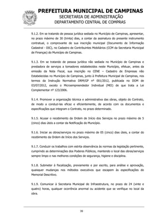 PREFEITURA MUNICIPAL DE CAMPINAS
SECRETARIA DE ADMINISTRAÇÃO
DEPARTAMENTO CENTRAL DE COMPRAS
39
9.1.2. Em se tratando de pessoa jurídica sediada no Município de Campinas, apresentar,
no prazo máximo de 30 (trinta) dias, a contar da assinatura do presente instrumento
contratual, o comprovante de sua inscrição municipal (Documento de Informação
Cadastral - DIC), no Cadastro de Contribuintes Mobiliários (CCM da Secretaria Municipal
de Finanças) do Município de Campinas.
9.1.3. Em se tratando de pessoa jurídica não sediada no Município de Campinas e
prestadora de serviços a tomadores estabelecidos neste Município, efetuar, antes da
emissão da Nota Fiscal, sua inscrição no CENE – Cadastro de Empresas não
Estabelecidas no Município de Campinas, junto à Prefeitura Municipal de Campinas, nos
termos da Instrução Normativa DRM/GP nº 001/2012, publicada no DOM de
03/07/2012, exceto o Microempreendedor Individual (MEI) de que trata a Lei
Complementar nº 123/2006.
9.1.4. Promover a organização técnica e administrativa das obras, objeto do Contrato,
de modo a conduzi-las eficaz e eficientemente, de acordo com os documentos e
especificações que integram o Contrato, no prazo determinado.
9.1.5. Acusar o recebimento da Ordem de Início dos Serviços no prazo máximo de 5
(cinco) dias úteis a contar da Notificação do Município.
9.1.6. Iniciar as obras/serviços no prazo máximo de 05 (cinco) dias úteis, a contar do
recebimento da Ordem de Início dos Serviços.
9.1.7. Conduzir os trabalhos com estrita observância às normas da legislação pertinente,
cumprindo as determinações dos Poderes Públicos, mantendo o local das obras/serviços
sempre limpo e nas melhores condições de segurança, higiene e disciplina.
9.1.8. Submeter à fiscalização, previamente e por escrito, para análise e aprovação,
quaisquer mudanças nos métodos executivos que escapem às especificações do
Memorial Descritivo.
9.1.9. Comunicar à Secretaria Municipal de Infraestrutura, no prazo de 24 (vinte e
quatro) horas, qualquer ocorrência anormal ou acidente que se verifique no local da
obra.
 