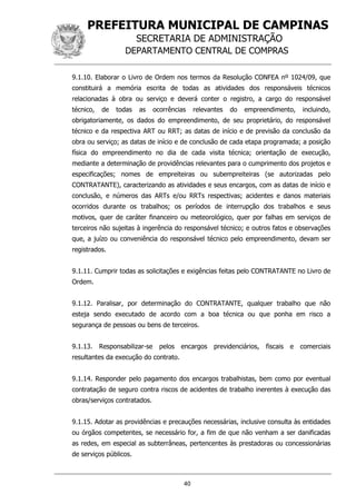 PREFEITURA MUNICIPAL DE CAMPINAS
SECRETARIA DE ADMINISTRAÇÃO
DEPARTAMENTO CENTRAL DE COMPRAS
40
9.1.10. Elaborar o Livro de Ordem nos termos da Resolução CONFEA nº 1024/09, que
constituirá a memória escrita de todas as atividades dos responsáveis técnicos
relacionadas à obra ou serviço e deverá conter o registro, a cargo do responsável
técnico, de todas as ocorrências relevantes do empreendimento, incluindo,
obrigatoriamente, os dados do empreendimento, de seu proprietário, do responsável
técnico e da respectiva ART ou RRT; as datas de início e de previsão da conclusão da
obra ou serviço; as datas de início e de conclusão de cada etapa programada; a posição
física do empreendimento no dia de cada visita técnica; orientação de execução,
mediante a determinação de providências relevantes para o cumprimento dos projetos e
especificações; nomes de empreiteiras ou subempreiteiras (se autorizadas pelo
CONTRATANTE), caracterizando as atividades e seus encargos, com as datas de início e
conclusão, e números das ARTs e/ou RRTs respectivas; acidentes e danos materiais
ocorridos durante os trabalhos; os períodos de interrupção dos trabalhos e seus
motivos, quer de caráter financeiro ou meteorológico, quer por falhas em serviços de
terceiros não sujeitas à ingerência do responsável técnico; e outros fatos e observações
que, a juízo ou conveniência do responsável técnico pelo empreendimento, devam ser
registrados.
9.1.11. Cumprir todas as solicitações e exigências feitas pelo CONTRATANTE no Livro de
Ordem.
9.1.12. Paralisar, por determinação do CONTRATANTE, qualquer trabalho que não
esteja sendo executado de acordo com a boa técnica ou que ponha em risco a
segurança de pessoas ou bens de terceiros.
9.1.13. Responsabilizar-se pelos encargos previdenciários, fiscais e comerciais
resultantes da execução do contrato.
9.1.14. Responder pelo pagamento dos encargos trabalhistas, bem como por eventual
contratação de seguro contra riscos de acidentes de trabalho inerentes à execução das
obras/serviços contratados.
9.1.15. Adotar as providências e precauções necessárias, inclusive consulta às entidades
ou órgãos competentes, se necessário for, a fim de que não venham a ser danificadas
as redes, em especial as subterrâneas, pertencentes às prestadoras ou concessionárias
de serviços públicos.
 