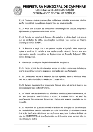 PREFEITURA MUNICIPAL DE CAMPINAS
SECRETARIA DE ADMINISTRAÇÃO
DEPARTAMENTO CENTRAL DE COMPRAS
41
9.1.16. Promover a guarda, manutenção e vigilância de materiais, ferramentas, e tudo o
que for necessário à execução das obras/serviços até a sua conclusão.
9.1.17. Arcar com os custos de combustível e manutenção dos veículos, máquinas e
equipamentos que porventura necessite utilizar.
9.1.18. Executar os trabalhos de forma a não prejudicar o trânsito local, e de acordo
com as condições do edital, especificações municipais, boas normas de higiene,
segurança e normas da ABNT.
9.1.19. Respeitar e exigir que o seu pessoal respeite a legislação sobre segurança,
higiene e medicina do trabalho e sua regulamentação, devendo fornecer aos seus
empregados, quando necessários, os Equipamentos de Proteção Individual (EPIs)
básicos de segurança.
9.1.20 Promover o transporte de pessoal em veículos apropriados.
9.1.21. Manter o local das obras/serviços sempre em ordem e segurança, inclusive no
tocante a operários, bem como as pessoas autorizadas para sua fiscalização.
9.1.22. Confeccionar, instalar e preservar, às suas expensas, desde o início das obras,
uma placa, conforme modelo fornecido pelo CONTRATANTE.
9.1.23. Cumprir rigorosamente o cronograma físico da obra, sob pena de incorrer nas
penalidades previstas neste instrumento.
9.1.24. Prestar todo esclarecimento ou informação solicitados pelo CONTRATANTE, ou
por seus prepostos, garantindo-lhes o acesso, a qualquer tempo, ao local das
obras/serviços, bem como aos documentos relativos aos serviços executados ou em
execução.
9.1.25. Responder por qualquer acidente de trabalho na execução das obras/serviços,
por uso indevido de patentes registradas em nome de terceiros, por qualquer causa de
destruição, danificação, defeitos ou incorreções dos serviços ou dos bens do Município
e/ou do CONTRATANTE, de seus funcionários ou de terceiros, ainda que ocorridos em
via pública junto à obra.
 
