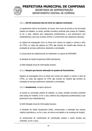 PREFEITURA MUNICIPAL DE CAMPINAS
SECRETARIA DE ADMINISTRAÇÃO
DEPARTAMENTO CENTRAL DE COMPRAS
45
12.1.1. Até 60 (sessenta) dias do início da vigência contratual:
a) regulamento interno da empresa, se houver, bem como do acordo ou da convenção
coletiva de trabalho, ou ainda, acórdão normativo proferido pela Justiça do Trabalho,
se for o caso, relativos à(s) categoria(s) profissional(is) a que pertence(m) o(s)
trabalhador(es), para que se possa verificar o cumprimento das respectivas cláusulas;
b) registro de empregados (livro ou fichas com número do registro e número e série
da CTPS), ou cópia das páginas da CTPS, ou contrato de trabalho ou contrato de
prestação de serviços autônomos; atestando a contratação;
c) comprovante de cadastramento do trabalhador no regime do PIS/PASEP;
d) Atestado de Saúde Ocupacional (ASO) admissional;
e) RAIS (Relação Anual de Informações Sociais).
12.1.2. Sempre que houver alteração no quadro de funcionários:
Registro de empregados (livro ou fichas com número do registro e número e série da
CTPS), ou cópia das páginas da CTPS, ou contrato de trabalho ou contrato de
prestação de serviços autônomos; atestando a contratação;
12.1.3. Anualmente, na época oportuna:
a) acordo ou convenção coletiva de trabalho, ou ainda, acórdão normativo proferido
pela Justiça do Trabalho, se for o caso, relativos à(s) categoria(s) profissional(is) a que
pertence(m) o(s) trabalhador(es);
b) RAIS (Relação Anual de Informações Sociais);
c) Atestado de Saúde Ocupacional (ASO), comprovando a realização dos exames
médicos (periódicos e, se for o caso, de retorno ao trabalho e de mudança de função);
d) comprovante de recolhimento de contribuição sindical e outras devidas aos
sindicatos, se for o caso;
 