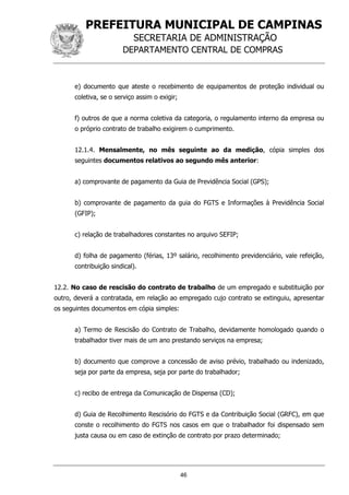 PREFEITURA MUNICIPAL DE CAMPINAS
SECRETARIA DE ADMINISTRAÇÃO
DEPARTAMENTO CENTRAL DE COMPRAS
46
e) documento que ateste o recebimento de equipamentos de proteção individual ou
coletiva, se o serviço assim o exigir;
f) outros de que a norma coletiva da categoria, o regulamento interno da empresa ou
o próprio contrato de trabalho exigirem o cumprimento.
12.1.4. Mensalmente, no mês seguinte ao da medição, cópia simples dos
seguintes documentos relativos ao segundo mês anterior:
a) comprovante de pagamento da Guia de Previdência Social (GPS);
b) comprovante de pagamento da guia do FGTS e Informações à Previdência Social
(GFIP);
c) relação de trabalhadores constantes no arquivo SEFIP;
d) folha de pagamento (férias, 13º salário, recolhimento previdenciário, vale refeição,
contribuição sindical).
12.2. No caso de rescisão do contrato de trabalho de um empregado e substituição por
outro, deverá a contratada, em relação ao empregado cujo contrato se extinguiu, apresentar
os seguintes documentos em cópia simples:
a) Termo de Rescisão do Contrato de Trabalho, devidamente homologado quando o
trabalhador tiver mais de um ano prestando serviços na empresa;
b) documento que comprove a concessão de aviso prévio, trabalhado ou indenizado,
seja por parte da empresa, seja por parte do trabalhador;
c) recibo de entrega da Comunicação de Dispensa (CD);
d) Guia de Recolhimento Rescisório do FGTS e da Contribuição Social (GRFC), em que
conste o recolhimento do FGTS nos casos em que o trabalhador foi dispensado sem
justa causa ou em caso de extinção de contrato por prazo determinado;
 