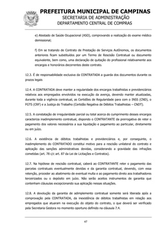 PREFEITURA MUNICIPAL DE CAMPINAS
SECRETARIA DE ADMINISTRAÇÃO
DEPARTAMENTO CENTRAL DE COMPRAS
47
e) Atestado de Saúde Ocupacional (ASO), comprovando a realização do exame médico
demissional;
f) Em se tratando de Contrato de Prestação de Serviços Autônomos, os documentos
anteriores ficam substituídos por um Termo de Rescisão Contratual ou documento
equivalente, bem como, uma declaração de quitação do profissional relativamente aos
encargos e honorários decorrentes deste contrato.
12.3. É de responsabilidade exclusiva da CONTRATADA a guarda dos documentos durante os
prazos legais
12.4. A CONTRATADA deve manter a regularidade dos encargos trabalhistas e previdenciários
relativos aos empregados envolvidos na execução da avença, devendo manter atualizadas,
durante toda a vigência contratual, as Certidões de Regularidade para com o INSS (CND), o
FGTS (CRF) e a Justiça do Trabalho (Certidão Negativa de Débitos Trabalhistas – CNDT).
12.5. A constatação de irregularidade parcial ou total acerca do cumprimento desses encargos
caracteriza inadimplemento contratual, dispondo o CONTRATANTE da prerrogativa de reter o
pagamento dos valores necessários a sua liquidação e pagamento ao particular, diretamente
ou em juízo.
12.6. A existência de débitos trabalhistas e previdenciários e, por conseguinte, o
inadimplemento do CONTRATADO constitui motivo para a rescisão unilateral do contrato e
aplicação das sanções administrativas devidas, considerando a gravidade das infrações
cometidas (art. 78 c/c art. 87 da Lei de Licitações e Contratos).
12.7. Na hipótese de rescisão contratual, caberá ao CONTRATANTE reter o pagamento das
parcelas contratuais eventualmente devidas e da garantia contratual, devendo, com essa
retenção, proceder ao abatimento de eventual multa e ao pagamento direto aos trabalhadores
terceirizados ou o depósito em juízo. Não serão aceitos instrumentos de garantia que
contenham cláusulas excepcionando sua aplicação nessas situações.
12.8. A devolução da garantia de adimplemento contratual somente será liberada após a
comprovação pela CONTRATADA, da inexistência de débitos trabalhistas em relação aos
empregados que atuaram na execução do objeto do contrato, o que deverá ser verificado
pela Secretaria Gestora no momento oportuno definido na cláusula 7.4.
 