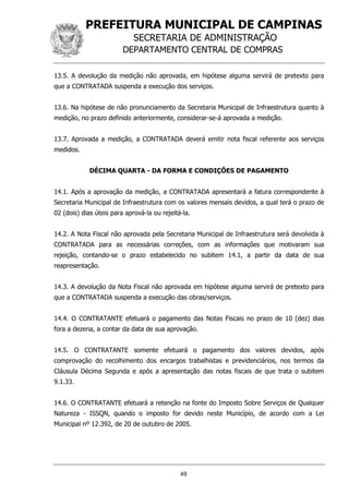 PREFEITURA MUNICIPAL DE CAMPINAS
SECRETARIA DE ADMINISTRAÇÃO
DEPARTAMENTO CENTRAL DE COMPRAS
49
13.5. A devolução da medição não aprovada, em hipótese alguma servirá de pretexto para
que a CONTRATADA suspenda a execução dos serviços.
13.6. Na hipótese de não pronunciamento da Secretaria Municipal de Infraestrutura quanto à
medição, no prazo definido anteriormente, considerar-se-á aprovada a medição.
13.7. Aprovada a medição, a CONTRATADA deverá emitir nota fiscal referente aos serviços
medidos.
DÉCIMA QUARTA - DA FORMA E CONDIÇÕES DE PAGAMENTO
14.1. Após a aprovação da medição, a CONTRATADA apresentará a fatura correspondente à
Secretaria Municipal de Infraestrutura com os valores mensais devidos, a qual terá o prazo de
02 (dois) dias úteis para aprová-la ou rejeitá-la.
14.2. A Nota Fiscal não aprovada pela Secretaria Municipal de Infraestrutura será devolvida à
CONTRATADA para as necessárias correções, com as informações que motivaram sua
rejeição, contando-se o prazo estabelecido no subitem 14.1, a partir da data de sua
reapresentação.
14.3. A devolução da Nota Fiscal não aprovada em hipótese alguma servirá de pretexto para
que a CONTRATADA suspenda a execução das obras/serviços.
14.4. O CONTRATANTE efetuará o pagamento das Notas Fiscais no prazo de 10 (dez) dias
fora a dezena, a contar da data de sua aprovação.
14.5. O CONTRATANTE somente efetuará o pagamento dos valores devidos, após
comprovação do recolhimento dos encargos trabalhistas e previdenciários, nos termos da
Cláusula Décima Segunda e após a apresentação das notas fiscais de que trata o subitem
9.1.33.
14.6. O CONTRATANTE efetuará a retenção na fonte do Imposto Sobre Serviços de Qualquer
Natureza - ISSQN, quando o imposto for devido neste Município, de acordo com a Lei
Municipal nº 12.392, de 20 de outubro de 2005.
 