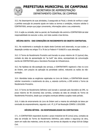 PREFEITURA MUNICIPAL DE CAMPINAS
SECRETARIA DE ADMINISTRAÇÃO
DEPARTAMENTO CENTRAL DE COMPRAS
51
15.3. No desempenho de suas atividades, é assegurado ao Fiscal, o direito de verificar e exigir
a perfeita execução do presente ajuste em todos os termos e condições, inclusive solicitar à
CONTRATADA, sempre que julgar conveniente, informações sobre o seu andamento.
15.4. A ação ou omissão, total ou parcial, da Fiscalização não eximirá a CONTRATADA da total
responsabilidade de executar a obra, com toda cautela e boa técnica.
DÉCIMA SEXTA - DAS CONDIÇÕES DE RECEBIMENTO DO OBJETO CONTRATUAL
16.1. No recebimento e aceitação do objeto deste Contrato será observado, no que couber, a
disposição contida nos artigos 73 a 76 da Lei Federal n° 8.666/93 e suas alterações.
16.2. O Termo de Recebimento Provisório será lavrado no prazo máximo de 15 (quinze) dias,
contado da data da apresentação do “as built” das obras, acompanhado da comunicação
escrita da CONTRATADA para a Secretaria Municipal de Infraestrutura.
16.3. Na hipótese da não-aceitação dos serviços, o CONTRATANTE registrará o fato no Livro
de Ordem, sem prejuízo da aplicação da penalidade cabível, indicando as razões da não-
aceitação.
16.4. Atendidas todas as exigências registradas no Livro de Ordem, a CONTRATADA deverá
solicitar novamente o recebimento da obra, e, estando conforme, a SMI emitirá o Termo de
Recebimento Provisório.
16.5. O Termo de Recebimento Definitivo será lavrado e assinado pelo Secretário da SMI, no
prazo máximo de 90 (noventa) dias corridos, contados da data de emissão do Termo de
Recebimento Provisório, desde que corrigidos eventuais defeitos surgidos neste período.
16.6. A data de encerramento do Livro de Ordem será a mesma de solicitação da baixa por
conclusão do empreendimento, segundo o art. 4º, § 4º da Resolução CONFEA 1.024/2009.
DÉCIMA SÉTIMA - DA RESPONSABILIDADE DA CONTRATADA
17.1. A CONTRATADA responderá durante o prazo irredutível de 05 (cinco) anos, contados da
data da emissão do Termo de Recebimento Definitivo, pela solidez e segurança da obra,
assim em razão dos materiais, como do solo, nos termos do disposto no artigo 618 do Código
Civil.
 