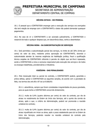 PREFEITURA MUNICIPAL DE CAMPINAS
SECRETARIA DE ADMINISTRAÇÃO
DEPARTAMENTO CENTRAL DE COMPRAS
52
DÉCIMA OITAVA - DO PESSOAL
18.1. O pessoal que a CONTRATADA empregar para a execução dos serviços ora avençados
não terá relação de emprego com o CONTRATANTE e deste não poderá demandar quaisquer
pagamentos.
18.2. No caso de vir o CONTRATANTE a ser acionado judicialmente, a CONTRATADA o
ressarcirá de toda e qualquer despesa que, em decorrência disso, venha a desembolsar.
DÉCIMA NONA - DA SUBCONTRATAÇÃO DE SERVIÇOS
19.1. Será permitida a subcontratação parcial dos serviços, no limite de até 30% (trinta por
cento) do valor da obra, mediante prévia aprovação do CONTRATANTE, devendo a
subcontratada atender às mesmas exigências de habilitação jurídica, fiscal e qualificação
técnica exigidas da CONTRATADA referente à parcela do objeto que ser-lhe-á repassada,
sendo a CONTRATADA a única e exclusiva responsável pela execução dos serviços e de todos
os encargos trabalhistas, previdenciários e tributários.
VIGÉSIMA - DAS PENALIDADES
20.1. Pela inexecução total ou parcial do contrato, o CONTRATANTE poderá, garantida a
prévia defesa, aplicar à CONTRATADA as seguintes sanções, de acordo com a gravidade da
falta, nos termos dos arts 86 e 87 da Lei 8.666/93:
20.1.1. advertência, sempre que forem constatadas irregularidades de pouca gravidade,
para as quais tenha a CONTRATADA concorrido diretamente;
20.1.2. multa de 0,4% (quatro décimos por cento) do valor do contrato, por dia de
atraso no recebimento da Ordem de Início dos Serviços, até o quinto dia corrido do
atraso, após o que, a critério da Administração, poderá ser promovida a rescisão
unilateral do contrato;
20.1.3. multa de 0,4% (quatro décimos por cento) do valor do contrato, por dia de
atraso injustificado em iniciar as obras, após o prazo estabelecido para tal na Ordem de
Início dos Serviços, podendo resultar na rescisão unilateral do contrato pela
Administração;
 