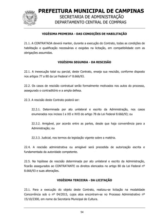 PREFEITURA MUNICIPAL DE CAMPINAS
SECRETARIA DE ADMINISTRAÇÃO
DEPARTAMENTO CENTRAL DE COMPRAS
54
VIGÉSIMA PRIMEIRA - DAS CONDIÇÕES DE HABILITAÇÃO
21.1. A CONTRATADA deverá manter, durante a execução do Contrato, todas as condições de
habilitação e qualificação necessárias e exigidas na licitação, em compatibilidade com as
obrigações assumidas.
VIGÉSIMA SEGUNDA - DA RESCISÃO
22.1. A inexecução total ou parcial, deste Contrato, enseja sua rescisão, conforme disposto
nos artigos 77 a 80 da Lei Federal n° 8.666/93.
22.2. Os casos de rescisão contratual serão formalmente motivados nos autos do processo,
assegurado o contraditório e a ampla defesa.
22.3. A rescisão deste Contrato poderá ser:
22.3.1. Determinada por ato unilateral e escrito da Administração, nos casos
enumerados nos incisos I a XII e XVII do artigo 78 da Lei Federal 8.666/93; ou
22.3.2. Amigável, por acordo entre as partes, desde que haja conveniência para a
Administração; ou
22.3.3. Judicial, nos termos da legislação vigente sobre a matéria.
22.4. A rescisão administrativa ou amigável será precedida de autorização escrita e
fundamentada da autoridade competente.
22.5. Na hipótese de rescisão determinada por ato unilateral e escrito da Administração,
ficarão assegurados ao CONTRATANTE os direitos elencados no artigo 80 da Lei Federal nº
8.666/93 e suas alterações.
VIGÉSIMA TERCEIRA - DA LICITAÇÃO
23.1. Para a execução do objeto deste Contrato, realizou-se licitação na modalidade
Concorrência sob o nº 04/2015, cujos atos encontram-se no Processo Administrativo nº
15/10/2300, em nome da Secretaria Municipal de Cultura.
 