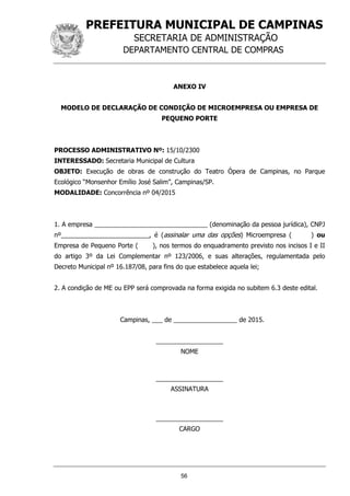 PREFEITURA MUNICIPAL DE CAMPINAS
SECRETARIA DE ADMINISTRAÇÃO
DEPARTAMENTO CENTRAL DE COMPRAS
56
ANEXO IV
MODELO DE DECLARAÇÃO DE CONDIÇÃO DE MICROEMPRESA OU EMPRESA DE
PEQUENO PORTE
PROCESSO ADMINISTRATIVO Nº: 15/10/2300
INTERESSADO: Secretaria Municipal de Cultura
OBJETO: Execução de obras de construção do Teatro Ópera de Campinas, no Parque
Ecológico “Monsenhor Emílio José Salim”, Campinas/SP.
MODALIDADE: Concorrência nº 04/2015
1. A empresa ________________________________ (denominação da pessoa jurídica), CNPJ
nº_________________________, é (assinalar uma das opções) Microempresa ( ) ou
Empresa de Pequeno Porte ( ), nos termos do enquadramento previsto nos incisos I e II
do artigo 3º da Lei Complementar nº 123/2006, e suas alterações, regulamentada pelo
Decreto Municipal nº 16.187/08, para fins do que estabelece aquela lei;
2. A condição de ME ou EPP será comprovada na forma exigida no subitem 6.3 deste edital.
Campinas, ___ de __________________ de 2015.
___________________
NOME
___________________
ASSINATURA
___________________
CARGO
 