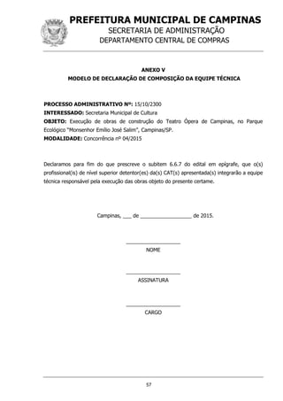 PREFEITURA MUNICIPAL DE CAMPINAS
SECRETARIA DE ADMINISTRAÇÃO
DEPARTAMENTO CENTRAL DE COMPRAS
57
ANEXO V
MODELO DE DECLARAÇÃO DE COMPOSIÇÃO DA EQUIPE TÉCNICA
PROCESSO ADMINISTRATIVO Nº: 15/10/2300
INTERESSADO: Secretaria Municipal de Cultura
OBJETO: Execução de obras de construção do Teatro Ópera de Campinas, no Parque
Ecológico “Monsenhor Emílio José Salim”, Campinas/SP.
MODALIDADE: Concorrência nº 04/2015
Declaramos para fim do que prescreve o subitem 6.6.7 do edital em epígrafe, que o(s)
profissional(is) de nível superior detentor(es) da(s) CAT(s) apresentada(s) integrarão a equipe
técnica responsável pela execução das obras objeto do presente certame.
Campinas, ___ de __________________ de 2015.
___________________
NOME
___________________
ASSINATURA
___________________
CARGO
 