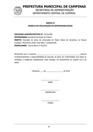 PREFEITURA MUNICIPAL DE CAMPINAS
SECRETARIA DE ADMINISTRAÇÃO
DEPARTAMENTO CENTRAL DE COMPRAS
58
ANEXO VI
MODELO DE DECLARAÇÃO DE RESPONSABILIDADE
PROCESSO ADMINISTRATIVO N° 15/10/2300
INTERESSADO: Secretaria Municipal de Cultura
OBJETO: Execução de obras de construção do Teatro Ópera de Campinas, no Parque
Ecológico “Monsenhor Emílio José Salim”, Campinas/SP.
MODALIDADE: Concorrência nº 04/2015
Declaramos que a empresa _______________________________________________assume
incondicionalmente a responsabilidade de executar as obras em conformidade com todas as
condições e exigências estabelecidas nesta licitação, em atendimento ao subitem 6.6.2 do
edital.
Campinas, ___ de __________________ de 2015.
___________________
NOME
___________________
ASSINATURA
___________________
CARGO
 