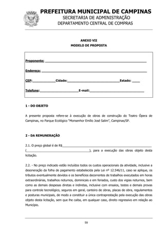 PREFEITURA MUNICIPAL DE CAMPINAS
SECRETARIA DE ADMINISTRAÇÃO
DEPARTAMENTO CENTRAL DE COMPRAS
59
ANEXO VII
MODELO DE PROPOSTA
Proponente: ____________________________________________________
Endereço: ______________________________________________________
CEP:____________Cidade:___________________________Estado: ____
Telefone:____________________E-mail:____________________________
1 - DO OBJETO
A presente proposta refere-se à execução de obras de construção do Teatro Ópera de
Campinas, no Parque Ecológico “Monsenhor Emílio José Salim”, Campinas/SP.
2 - DA REMUNERAÇÃO
2.1. O preço global é de R$______________________________________________________
(______________________________________), para a execução das obras objeto desta
licitação.
2.2. - No preço indicado estão incluídos todos os custos operacionais da atividade, inclusive a
desoneração da folha de pagamento estabelecida pela Lei nº 12.546/11, caso se aplique, os
tributos eventualmente devidos e os benefícios decorrentes de trabalhos executados em horas
extraordinárias, trabalhos noturnos, dominicais e em feriados, custo dos vigias noturnos, bem
como as demais despesas diretas e indiretas, inclusive com ensaios, testes e demais provas
para controle tecnológico, seguros em geral, canteiro de obras, placas de obra, regulamentos
e posturas municipais, de modo a constituir a única contraprestação pela execução das obras
objeto desta licitação, sem que lhe caiba, em qualquer caso, direito regressivo em relação ao
Município.
 