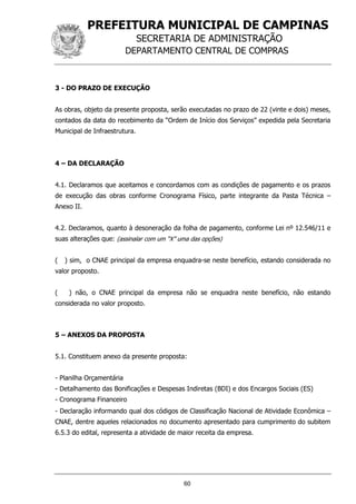 PREFEITURA MUNICIPAL DE CAMPINAS
SECRETARIA DE ADMINISTRAÇÃO
DEPARTAMENTO CENTRAL DE COMPRAS
60
3 - DO PRAZO DE EXECUÇÃO
As obras, objeto da presente proposta, serão executadas no prazo de 22 (vinte e dois) meses,
contados da data do recebimento da “Ordem de Início dos Serviços” expedida pela Secretaria
Municipal de Infraestrutura.
4 – DA DECLARAÇÃO
4.1. Declaramos que aceitamos e concordamos com as condições de pagamento e os prazos
de execução das obras conforme Cronograma Físico, parte integrante da Pasta Técnica –
Anexo II.
4.2. Declaramos, quanto à desoneração da folha de pagamento, conforme Lei nº 12.546/11 e
suas alterações que: (assinalar com um “X” uma das opções)
( ) sim, o CNAE principal da empresa enquadra-se neste benefício, estando considerada no
valor proposto.
( ) não, o CNAE principal da empresa não se enquadra neste benefício, não estando
considerada no valor proposto.
5 – ANEXOS DA PROPOSTA
5.1. Constituem anexo da presente proposta:
- Planilha Orçamentária
- Detalhamento das Bonificações e Despesas Indiretas (BDI) e dos Encargos Sociais (ES)
- Cronograma Financeiro
- Declaração informando qual dos códigos de Classificação Nacional de Atividade Econômica –
CNAE, dentre aqueles relacionados no documento apresentado para cumprimento do subitem
6.5.3 do edital, representa a atividade de maior receita da empresa.
 