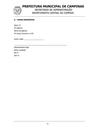 PREFEITURA MUNICIPAL DE CAMPINAS
SECRETARIA DE ADMINISTRAÇÃO
DEPARTAMENTO CENTRAL DE COMPRAS
61
6 – DADOS BANCÁRIOS:
Banco nº
Nº Agência
Nome da Agência
Nº Conta Corrente e o DV
Local e data: _____________________
_________________________________________________________
Representante legal
Nome completo
RG nº
CPF nº
 