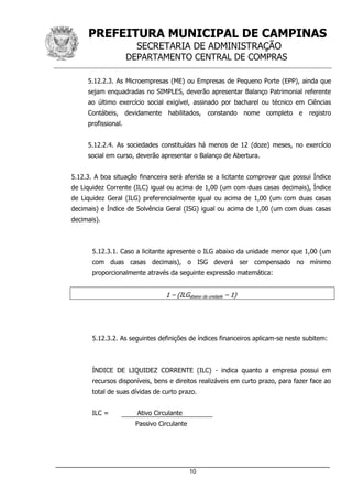 PREFEITURA MUNICIPAL DE CAMPINAS
SECRETARIA DE ADMINISTRAÇÃO
DEPARTAMENTO CENTRAL DE COMPRAS
_____________________________________________________________________
10
5.12.2.3. As Microempresas (ME) ou Empresas de Pequeno Porte (EPP), ainda que
sejam enquadradas no SIMPLES, deverão apresentar Balanço Patrimonial referente
ao último exercício social exigível, assinado por bacharel ou técnico em Ciências
Contábeis, devidamente habilitados, constando nome completo e registro
profissional.
5.12.2.4. As sociedades constituídas há menos de 12 (doze) meses, no exercício
social em curso, deverão apresentar o Balanço de Abertura.
5.12.3. A boa situação financeira será aferida se a licitante comprovar que possui Índice
de Liquidez Corrente (ILC) igual ou acima de 1,00 (um com duas casas decimais), Índice
de Liquidez Geral (ILG) preferencialmente igual ou acima de 1,00 (um com duas casas
decimais) e Índice de Solvência Geral (ISG) igual ou acima de 1,00 (um com duas casas
decimais).
5.12.3.1. Caso a licitante apresente o ILG abaixo da unidade menor que 1,00 (um
com duas casas decimais), o ISG deverá ser compensado no mínimo
proporcionalmente através da seguinte expressão matemática:
1 – (ILGabaixo da unidade – 1)
5.12.3.2. As seguintes definições de índices financeiros aplicam-se neste subitem:
ÍNDICE DE LIQUIDEZ CORRENTE (ILC) - indica quanto a empresa possui em
recursos disponíveis, bens e direitos realizáveis em curto prazo, para fazer face ao
total de suas dívidas de curto prazo.
ILC = Ativo Circulante
Passivo Circulante
 