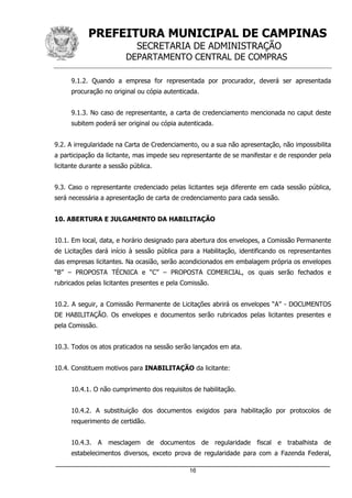PREFEITURA MUNICIPAL DE CAMPINAS
SECRETARIA DE ADMINISTRAÇÃO
DEPARTAMENTO CENTRAL DE COMPRAS
_____________________________________________________________________
16
9.1.2. Quando a empresa for representada por procurador, deverá ser apresentada
procuração no original ou cópia autenticada.
9.1.3. No caso de representante, a carta de credenciamento mencionada no caput deste
subitem poderá ser original ou cópia autenticada.
9.2. A irregularidade na Carta de Credenciamento, ou a sua não apresentação, não impossibilita
a participação da licitante, mas impede seu representante de se manifestar e de responder pela
licitante durante a sessão pública.
9.3. Caso o representante credenciado pelas licitantes seja diferente em cada sessão pública,
será necessária a apresentação de carta de credenciamento para cada sessão.
10. ABERTURA E JULGAMENTO DA HABILITAÇÃO
10.1. Em local, data, e horário designado para abertura dos envelopes, a Comissão Permanente
de Licitações dará início à sessão pública para a Habilitação, identificando os representantes
das empresas licitantes. Na ocasião, serão acondicionados em embalagem própria os envelopes
“B” – PROPOSTA TÉCNICA e “C” – PROPOSTA COMERCIAL, os quais serão fechados e
rubricados pelas licitantes presentes e pela Comissão.
10.2. A seguir, a Comissão Permanente de Licitações abrirá os envelopes “A” - DOCUMENTOS
DE HABILITAÇÃO. Os envelopes e documentos serão rubricados pelas licitantes presentes e
pela Comissão.
10.3. Todos os atos praticados na sessão serão lançados em ata.
10.4. Constituem motivos para INABILITAÇÃO da licitante:
10.4.1. O não cumprimento dos requisitos de habilitação.
10.4.2. A substituição dos documentos exigidos para habilitação por protocolos de
requerimento de certidão.
10.4.3. A mesclagem de documentos de regularidade fiscal e trabalhista de
estabelecimentos diversos, exceto prova de regularidade para com a Fazenda Federal,
 