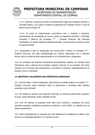 PREFEITURA MUNICIPAL DE CAMPINAS
SECRETARIA DE ADMINISTRAÇÃO
DEPARTAMENTO CENTRAL DE COMPRAS
_____________________________________________________________________
19
11.4.1. Havendo a presença de todos os representantes legais das empresas licitantes, a
Comissão poderá, a seu critério, proceder ao julgamento da “Proposta Técnica” no ato da
abertura dos Envelopes “B”.
11.4.2. Se todos os representantes concordarem com o resultado e desistirem
expressamente da interposição de recurso, quanto ao julgamento proferido, a Comissão
procederá à abertura dos Envelopes “C” – Proposta Comercial, das empresas
classificadas, em sessão realizada imediatamente após o encerramento e lavratura da Ata
da segunda sessão.
11.5. Ultrapassada a fase de classificação dos concorrentes e abertos os Envelopes “C” –
Proposta Comercial, não cabe desclassificação por motivos relacionados com a proposta
técnica, salvo em razão de fatos supervenientes ou só conhecidos após o julgamento.
11.6. Os envelopes das licitantes tecnicamente desclassificadas poderão ser retirados pelos
interessados após a abertura dos envelopes proposta comercial. Se os envelopes não forem
retirados nos 15 (quinze) dias subsequentes, a Comissão os inutilizará, independentemente de
qualquer aviso ou notificação.
12. ABERTURA E JULGAMENTO DAS PROPOSTAS COMERCIAIS
12.1. Em local, data, e horário designados, serão abertos em sessão pública os envelopes “C” –
Proposta Comercial, sendo rubricados todos os documentos e envelopes pelas licitantes
presentes e pela Comissão.
12.2. Por ocasião da abertura das propostas comerciais, as licitantes poderão fazer ressalvas,
as quais, sendo pertinentes, serão constadas em ata.
12.3. Uma vez abertas, as propostas serão tidas como imutáveis e acabadas, não sendo
admitidas quaisquer providências posteriores tendentes a sanar falhas ou omissões que as
ofertas apresentarem.
12.5. Serão desclassificadas as propostas que não obedecerem às exigências do edital e seus
anexos ou da legislação aplicável e, em especial, as que:
 