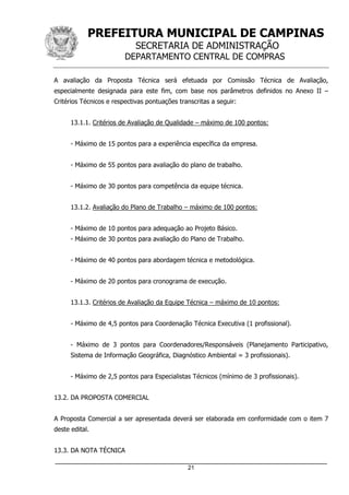 PREFEITURA MUNICIPAL DE CAMPINAS
SECRETARIA DE ADMINISTRAÇÃO
DEPARTAMENTO CENTRAL DE COMPRAS
_____________________________________________________________________
21
A avaliação da Proposta Técnica será efetuada por Comissão Técnica de Avaliação,
especialmente designada para este fim, com base nos parâmetros definidos no Anexo II –
Critérios Técnicos e respectivas pontuações transcritas a seguir:
13.1.1. Critérios de Avaliação de Qualidade – máximo de 100 pontos:
- Máximo de 15 pontos para a experiência específica da empresa.
- Máximo de 55 pontos para avaliação do plano de trabalho.
- Máximo de 30 pontos para competência da equipe técnica.
13.1.2. Avaliação do Plano de Trabalho – máximo de 100 pontos:
- Máximo de 10 pontos para adequação ao Projeto Básico.
- Máximo de 30 pontos para avaliação do Plano de Trabalho.
- Máximo de 40 pontos para abordagem técnica e metodológica.
- Máximo de 20 pontos para cronograma de execução.
13.1.3. Critérios de Avaliação da Equipe Técnica – máximo de 10 pontos:
- Máximo de 4,5 pontos para Coordenação Técnica Executiva (1 profissional).
- Máximo de 3 pontos para Coordenadores/Responsáveis (Planejamento Participativo,
Sistema de Informação Geográfica, Diagnóstico Ambiental = 3 profissionais).
- Máximo de 2,5 pontos para Especialistas Técnicos (mínimo de 3 profissionais).
13.2. DA PROPOSTA COMERCIAL
A Proposta Comercial a ser apresentada deverá ser elaborada em conformidade com o item 7
deste edital.
13.3. DA NOTA TÉCNICA
 