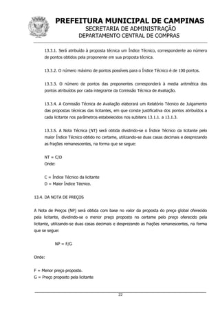 PREFEITURA MUNICIPAL DE CAMPINAS
SECRETARIA DE ADMINISTRAÇÃO
DEPARTAMENTO CENTRAL DE COMPRAS
_____________________________________________________________________
22
13.3.1. Será atribuído à proposta técnica um Índice Técnico, correspondente ao número
de pontos obtidos pela proponente em sua proposta técnica.
13.3.2. O número máximo de pontos possíveis para o Índice Técnico é de 100 pontos.
13.3.3. O número de pontos das proponentes corresponderá à media aritmética dos
pontos atribuídos por cada integrante da Comissão Técnica de Avaliação.
13.3.4. A Comissão Técnica de Avaliação elaborará um Relatório Técnico de Julgamento
das propostas técnicas das licitantes, em que conste justificativa dos pontos atribuídos a
cada licitante nos parâmetros estabelecidos nos subitens 13.1.1. a 13.1.3.
13.3.5. A Nota Técnica (NT) será obtida dividindo-se o Índice Técnico da licitante pelo
maior Índice Técnico obtido no certame, utilizando-se duas casas decimais e desprezando
as frações remanescentes, na forma que se segue:
NT = C/D
Onde:
C = Índice Técnico da licitante
D = Maior Índice Técnico.
13.4. DA NOTA DE PREÇOS
A Nota de Preços (NP) será obtida com base no valor da proposta do preço global oferecido
pela licitante, dividindo-se o menor preço proposto no certame pelo preço oferecido pela
licitante, utilizando-se duas casas decimais e desprezando as frações remanescentes, na forma
que se segue:
NP = F/G
Onde:
F = Menor preço proposto.
G = Preço proposto pela licitante
 