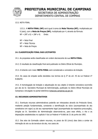 PREFEITURA MUNICIPAL DE CAMPINAS
SECRETARIA DE ADMINISTRAÇÃO
DEPARTAMENTO CENTRAL DE COMPRAS
_____________________________________________________________________
23
13.5. NOTA FINAL
13.5.1. A NOTA FINAL (NF) será igual à soma da Nota Técnica (NT), multiplicada por
6 (seis), com a Nota de Preços (NP), multiplicada por 4, através da fórmula:
NF = (NT x 6) + (NP x 4) Onde:
NF = Nota Final
NT = Nota Técnica
NP = Nota de Preços
14. CLASSIFICAÇÃO FINAL DAS LICITANTES
14.1. As propostas serão classificadas em ordem decrescente de sua NOTA FINAL.
14.2. O resultado da classificação final será publicado no Diário Oficial do Município.
14.3. A licitante com maior NOTA FINAL será considerada a vencedora da licitação.
14.4. Os casos de empate serão decididos nos termos do § 2º do art. 45 da Lei Federal nº
8.666/93.
14.5. A homologação da licitação e adjudicação do seu objeto à licitante vencedora ocorrerão
por ato do Sr. Secretário Municipal de Administração, publicado no Diário Oficial Município de
Campinas e divulgado no portal eletrônico licitacoes.campinas.sp.gov.br.
15. RECURSOS ADMINISTRATIVOS
15.1. Eventuais recursos administrativos poderão ser interpostos através do Protocolo Geral,
mediante petição fundamentada, constando a identificação do sócio (acompanhada do ato
constitutivo em vigor) ou de seu representante legal (acompanhada da respectiva procuração),
dirigida ao Sr. Secretário de Administração observando-se, para esse efeito, o rito e as
disposições estabelecidas no capítulo V da Lei Federal nº 8.666 de 21 de junho de 1993.
15.2. Dos atos da Comissão cabem recursos, no prazo de 05 (cinco) dias úteis a contar da
intimação do ato ou da lavratura da ata, nos casos de:
 