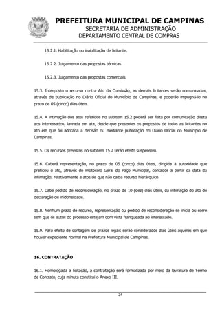 PREFEITURA MUNICIPAL DE CAMPINAS
SECRETARIA DE ADMINISTRAÇÃO
DEPARTAMENTO CENTRAL DE COMPRAS
_____________________________________________________________________
24
15.2.1. Habilitação ou inabilitação de licitante.
15.2.2. Julgamento das propostas técnicas.
15.2.3. Julgamento das propostas comerciais.
15.3. Interposto o recurso contra Ato da Comissão, as demais licitantes serão comunicadas,
através de publicação no Diário Oficial do Município de Campinas, e poderão impugná-lo no
prazo de 05 (cinco) dias úteis.
15.4. A intimação dos atos referidos no subitem 15.2 poderá ser feita por comunicação direta
aos interessados, lavrada em ata, desde que presentes os prepostos de todas as licitantes no
ato em que foi adotada a decisão ou mediante publicação no Diário Oficial do Município de
Campinas.
15.5. Os recursos previstos no subitem 15.2 terão efeito suspensivo.
15.6. Caberá representação, no prazo de 05 (cinco) dias úteis, dirigida à autoridade que
praticou o ato, através do Protocolo Geral do Paço Municipal, contados a partir da data da
intimação, relativamente a atos de que não caiba recurso hierárquico.
15.7. Cabe pedido de reconsideração, no prazo de 10 (dez) dias úteis, da intimação do ato de
declaração de inidoneidade.
15.8. Nenhum prazo de recurso, representação ou pedido de reconsideração se inicia ou corre
sem que os autos do processo estejam com vista franqueada ao interessado.
15.9. Para efeito de contagem de prazos legais serão considerados dias úteis aqueles em que
houver expediente normal na Prefeitura Municipal de Campinas.
16. CONTRATAÇÃO
16.1. Homologada a licitação, a contratação será formalizada por meio da lavratura de Termo
de Contrato, cuja minuta constitui o Anexo III.
 