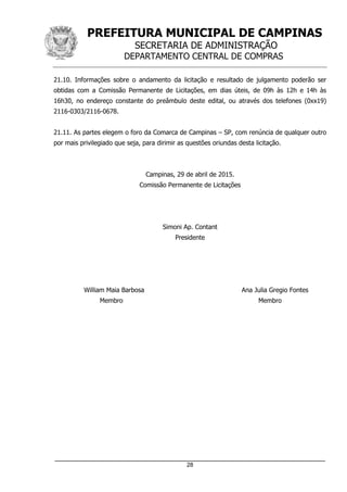 PREFEITURA MUNICIPAL DE CAMPINAS
SECRETARIA DE ADMINISTRAÇÃO
DEPARTAMENTO CENTRAL DE COMPRAS
_____________________________________________________________________
28
21.10. Informações sobre o andamento da licitação e resultado de julgamento poderão ser
obtidas com a Comissão Permanente de Licitações, em dias úteis, de 09h às 12h e 14h às
16h30, no endereço constante do preâmbulo deste edital, ou através dos telefones (0xx19)
2116-0303/2116-0678.
21.11. As partes elegem o foro da Comarca de Campinas – SP, com renúncia de qualquer outro
por mais privilegiado que seja, para dirimir as questões oriundas desta licitação.
Campinas, 29 de abril de 2015.
Comissão Permanente de Licitações
Simoni Ap. Contant
Presidente
William Maia Barbosa Ana Julia Gregio Fontes
Membro Membro
 