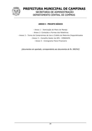 PREFEITURA MUNICIPAL DE CAMPINAS
SECRETARIA DE ADMINISTRAÇÃO
DEPARTAMENTO CENTRAL DE COMPRAS
_____________________________________________________________________
29
ANEXO I - PROJETO BÁSICO
- Anexo 1 - Itemização do Plano de Manejo
- Anexo 2- Conteúdo e Formas dos Relatórios
- Anexo 3 - Termo de Compromisso de Uso e Crédito de Materiais Disponibilizados
- Anexo 4 – Conselho Gestor da APA - CONGEAPA
- Anexo 5 - Cronograma Físico-Financeiro
(documentos em apartado, correspondente aos documentos de fls. 500/542)
 