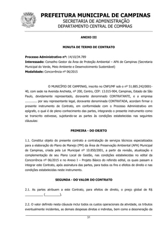 PREFEITURA MUNICIPAL DE CAMPINAS
SECRETARIA DE ADMINISTRAÇÃO
DEPARTAMENTO CENTRAL DE COMPRAS
_____________________________________________________________________
31
ANEXO III
MINUTA DE TERMO DE CONTRATO
Processo Administrativo nº: 14/10/34.789
Interessado: Conselho Gestor da Área de Proteção Ambiental – APA de Campinas (Secretaria
Municipal do Verde, Meio Ambiente e Desenvolvimento Sustentável)
Modalidade: Concorrência nº 06/2015
O MUNICÍPIO DE CAMPINAS, inscrito no CNPJ/MF sob o nº 51.885.242/0001-
40, com sede na Avenida Anchieta, nº 200, Centro, CEP: 13.015-904, Campinas, Estado de São
Paulo, devidamente representado, doravante denominado CONTRATANTE, e a empresa
............. por seu representante legal, doravante denominada CONTRATADA, acordam firmar o
presente instrumento de Contrato, em conformidade com o Processo Administrativo em
epígrafe, o qual é de pleno conhecimento das partes, integrando o presente instrumento como
se transcrito estivesse, sujeitando-se as partes às condições estabelecidas nas seguintes
cláusulas:
PRIMEIRA - DO OBJETO
1.1. Constitui objeto do presente contrato a contratação de serviços técnicos especializados
para a elaboração do Plano de Manejo (PM) da Área de Preservação Ambiental (APA) Municipal
de Campinas, criada pela Lei Municipal nº 10.850/2001, a partir da revisão, atualização e
complementação de seu Plano Local de Gestão, nas condições estabelecidas no edital da
Concorrência nº 06/2015 e no Anexo I – Projeto Básico do referido edital, os quais passam a
integrar este Contrato, após assinatura das partes, para todos os fins e efeitos de direito e nas
condições estabelecidas neste instrumento.
SEGUNDA - DO VALOR DO CONTRATO
2.1. As partes atribuem a este Contrato, para efeitos de direito, o preço global de R$
___________ (_________).
2.2. O valor definido nesta cláusula inclui todos os custos operacionais da atividade, os tributos
eventualmente incidentes, as demais despesas diretas e indiretas, bem como a desoneração da
 
