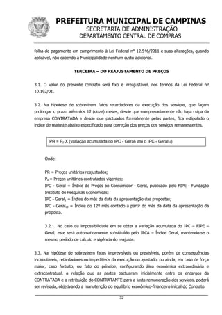 PREFEITURA MUNICIPAL DE CAMPINAS
SECRETARIA DE ADMINISTRAÇÃO
DEPARTAMENTO CENTRAL DE COMPRAS
_____________________________________________________________________
32
folha de pagamento em cumprimento à Lei Federal n° 12.546/2011 e suas alterações, quando
aplicável, não cabendo à Municipalidade nenhum custo adicional.
TERCEIRA – DO REAJUSTAMENTO DE PREÇOS
3.1. O valor do presente contrato será fixo e irreajustável, nos termos da Lei Federal nº
10.192/01.
3.2. Na hipótese de sobrevirem fatos retardadores da execução dos serviços, que façam
prolongar o prazo além dos 12 (doze) meses, desde que comprovadamente não haja culpa da
empresa CONTRATADA e desde que pactuados formalmente pelas partes, fica estipulado o
índice de reajuste abaixo especificado para correção dos preços dos serviços remanescentes.
Onde:
PR = Preços unitários reajustados;
P0 = Preços unitários contratados vigentes;
IPC - Geral = Índice de Preços ao Consumidor - Geral, publicado pelo FIPE - Fundação
Instituto de Pesquisas Econômicas;
IPC - Geral1 = Índice do mês da data da apresentação das propostas;
IPC - Geral12 = Índice do 12º mês contado a partir do mês da data da apresentação da
proposta.
3.2.1. No caso da impossibilidade em se obter a variação acumulada do IPC – FIPE –
Geral, este será automaticamente substituído pelo IPCA – Índice Geral, mantendo-se o
mesmo período de cálculo e vigência do reajuste.
3.3. Na hipótese de sobrevirem fatos imprevisíveis ou previsíveis, porém de consequências
incalculáveis, retardadores ou impeditivos da execução do ajustado, ou ainda, em caso de força
maior, caso fortuito, ou fato do príncipe, configurando álea econômica extraordinária e
extracontratual, a relação que as partes pactuaram inicialmente entre os encargos da
CONTRATADA e a retribuição do CONTRATANTE para a justa remuneração dos serviços, poderá
ser revisada, objetivando a manutenção do equilíbrio econômico-financeiro inicial do Contrato.
PR = P0 X (variação acumulada do IPC - Geral1 até o IPC - Geral12)
 