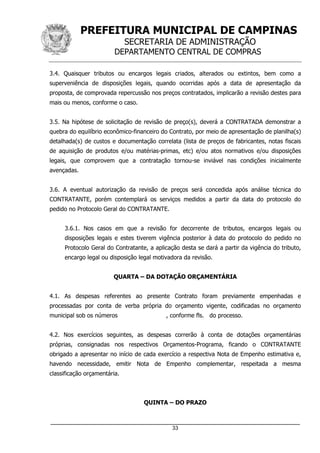 PREFEITURA MUNICIPAL DE CAMPINAS
SECRETARIA DE ADMINISTRAÇÃO
DEPARTAMENTO CENTRAL DE COMPRAS
_____________________________________________________________________
33
3.4. Quaisquer tributos ou encargos legais criados, alterados ou extintos, bem como a
superveniência de disposições legais, quando ocorridas após a data de apresentação da
proposta, de comprovada repercussão nos preços contratados, implicarão a revisão destes para
mais ou menos, conforme o caso.
3.5. Na hipótese de solicitação de revisão de preço(s), deverá a CONTRATADA demonstrar a
quebra do equilíbrio econômico-financeiro do Contrato, por meio de apresentação de planilha(s)
detalhada(s) de custos e documentação correlata (lista de preços de fabricantes, notas fiscais
de aquisição de produtos e/ou matérias-primas, etc) e/ou atos normativos e/ou disposições
legais, que comprovem que a contratação tornou-se inviável nas condições inicialmente
avençadas.
3.6. A eventual autorização da revisão de preços será concedida após análise técnica do
CONTRATANTE, porém contemplará os serviços medidos a partir da data do protocolo do
pedido no Protocolo Geral do CONTRATANTE.
3.6.1. Nos casos em que a revisão for decorrente de tributos, encargos legais ou
disposições legais e estes tiverem vigência posterior à data do protocolo do pedido no
Protocolo Geral do Contratante, a aplicação desta se dará a partir da vigência do tributo,
encargo legal ou disposição legal motivadora da revisão.
QUARTA – DA DOTAÇÃO ORÇAMENTÁRIA
4.1. As despesas referentes ao presente Contrato foram previamente empenhadas e
processadas por conta de verba própria do orçamento vigente, codificadas no orçamento
municipal sob os números , conforme fls. do processo.
4.2. Nos exercícios seguintes, as despesas correrão à conta de dotações orçamentárias
próprias, consignadas nos respectivos Orçamentos-Programa, ficando o CONTRATANTE
obrigado a apresentar no início de cada exercício a respectiva Nota de Empenho estimativa e,
havendo necessidade, emitir Nota de Empenho complementar, respeitada a mesma
classificação orçamentária.
QUINTA – DO PRAZO
 