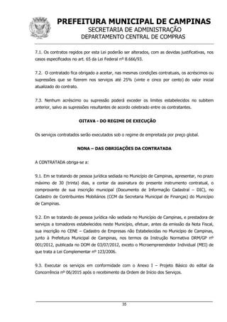 PREFEITURA MUNICIPAL DE CAMPINAS
SECRETARIA DE ADMINISTRAÇÃO
DEPARTAMENTO CENTRAL DE COMPRAS
_____________________________________________________________________
35
7.1. Os contratos regidos por esta Lei poderão ser alterados, com as devidas justificativas, nos
casos especificados no art. 65 da Lei Federal nº 8.666/93.
7.2. O contratado fica obrigado a aceitar, nas mesmas condições contratuais, os acréscimos ou
supressões que se fizerem nos serviços até 25% (vinte e cinco por cento) do valor inicial
atualizado do contrato.
7.3. Nenhum acréscimo ou supressão poderá exceder os limites estabelecidos no subitem
anterior, salvo as supressões resultantes de acordo celebrado entre os contratantes.
OITAVA - DO REGIME DE EXECUÇÃO
Os serviços contratados serão executados sob o regime de empreitada por preço global.
NONA – DAS OBRIGAÇÕES DA CONTRATADA
A CONTRATADA obriga-se a:
9.1. Em se tratando de pessoa jurídica sediada no Município de Campinas, apresentar, no prazo
máximo de 30 (trinta) dias, a contar da assinatura do presente instrumento contratual, o
comprovante de sua inscrição municipal (Documento de Informação Cadastral – DIC), no
Cadastro de Contribuintes Mobiliários (CCM da Secretaria Municipal de Finanças) do Município
de Campinas.
9.2. Em se tratando de pessoa jurídica não sediada no Município de Campinas, e prestadora de
serviços a tomadores estabelecidos neste Município, efetuar, antes da emissão da Nota Fiscal,
sua inscrição no CENE – Cadastro de Empresas não Estabelecidas no Município de Campinas,
junto à Prefeitura Municipal de Campinas, nos termos da Instrução Normativa DRM/GP nº
001/2012, publicada no DOM de 03/07/2012, exceto o Microempreendedor Individual (MEI) de
que trata a Lei Complementar nº 123/2006.
9.3. Executar os serviços em conformidade com o Anexo I – Projeto Básico do edital da
Concorrência nº 06/2015 após o recebimento da Ordem de Início dos Serviços.
 