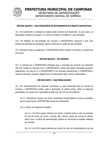 PREFEITURA MUNICIPAL DE CAMPINAS
SECRETARIA DE ADMINISTRAÇÃO
DEPARTAMENTO CENTRAL DE COMPRAS
_____________________________________________________________________
38
DÉCIMA QUARTA - DAS CONDIÇÕES DE RECEBIMENTO DO OBJETO CONTRATUAL
14.1. No recebimento e aceitação do objeto deste Contrato será observado, no que couber, as
disposições contidas nos artigos 73 a 76 da Lei Federal n° 8.666/93 e suas alterações.
14.2. Na hipótese da não-aceitação dos serviços o CONTRATANTE registrará o fato, sem
prejuízo da aplicação da penalidade cabível, indicando as razões da não-aceitação.
14.3. Atendidas todas as exigências, a CONTRATADA deverá solicitar novamente o recebimento
do serviço.
DÉCIMA QUINTA - DO PESSOAL
15.1. O pessoal que a CONTRATADA empregar para a execução dos serviços ora avençados
não terá relação de emprego com o CONTRATANTE e deste não poderá demandar quaisquer
pagamentos. No caso de vir o CONTRATANTE a ser acionado judicialmente, a CONTRATADA o
ressarcirá de toda e qualquer despesa que, em decorrência disso venha a desembolsar.
DÉCIMA SEXTA - DAS PENALIDADES
16.1 Por descumprimento de cláusulas contratuais ou pela inexecução total ou parcial do
contrato, a CONTRATADA poderá, após a apreciação de defesa prévia, sofrer as seguintes
penalidades, de acordo com a gravidade da falta (art. 86 e 87 da Lei 8.666/93):
16.1.1. Advertência, sempre que forem constatadas irregularidades de pouca gravidade,
para as quais tenha a CONTRATADA concorrido diretamente.
16.1.2. Multa, nas seguintes situações:
16.1.2.1. De 0,4% (quatro décimos por cento), incidente sobre o valor do contrato,
por dia de atraso em iniciar o serviço, até o décimo quinto dia corrido do atraso,
após o que, a critério da Administração, poderá ser promovida a rescisão unilateral
do contrato;
16.1.2.2. De 0,4% (quatro décimos por cento) do valor do inadimplemento, por dia
 