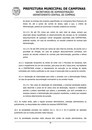 PREFEITURA MUNICIPAL DE CAMPINAS
SECRETARIA DE ADMINISTRAÇÃO
DEPARTAMENTO CENTRAL DE COMPRAS
_____________________________________________________________________
39
de atraso na entrega dos produtos especificados no cronograma físico-financeiro do
Anexo ID, até o quinto dia corrido do atraso, após o que, a critério da
Administração, poderá ser promovida a rescisão unilateral do contrato;
16.1.2.3. De até 5% (cinco por cento) do valor total da etapa, sempre que
observado atraso injustificado no desenvolvimento dos serviços ou for constatado
descumprimento de quaisquer outras obrigações assumidas pela CONTRATADA,
podendo resultar, em caso de reincidência, na rescisão unilateral do contrato pela
Administração;
16.1.2.4. De até 30% (trinta por cento) do valor total do contrato, de acordo com a
gravidade da infração, em caso de qualquer descumprimento contratual, sem
prejuízo da rescisão unilateral do contrato pela Administração, garantida a defesa
prévia.
16.1.3. Suspensão temporária do direito de licitar com o Município de Campinas, bem
como o impedimento de com ele contratar, pelo prazo de até 2 (dois) anos, nas hipóteses
de a CONTRATADA ensejar o retardamento da execução ou da entrega do objeto
contratado sem motivo justificado ou der causa à inexecução total ou parcial do contrato.
16.1.4. Declaração de inidoneidade para licitar e contratar com a Administração Pública,
no caso de apresentar documentação inverossímil ou de cometer fraude.
16.1.4.1. Nos casos de declaração de inidoneidade, a empresa penalizada poderá,
após decorrido o prazo de 02 (dois) anos da declaração, requerer a reabilitação
perante a própria autoridade que aplicou a penalidade, que será concedida se a
empresa ressarcir a Administração pelo prejuízos resultantes, e desde que cessados
os motivos determinantes da punição.
16.2. As multas serão, após o regular processo administrativo, cobradas administrativa ou
judicialmente, ou descontadas dos créditos da empresa CONTRATADA.
16.3. As penalidades previstas nos subitens 16.1.1, 16.1.3 e 16.1.4 poderão ser aplicadas
juntamente com as multas previstas nesta Cláusula.
16.4. As penalidades previstas nesta cláusula têm caráter de sanção administrativa, não
 