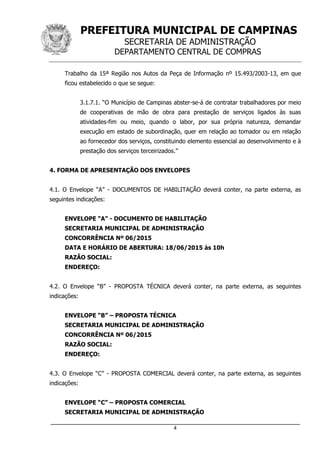 PREFEITURA MUNICIPAL DE CAMPINAS
SECRETARIA DE ADMINISTRAÇÃO
DEPARTAMENTO CENTRAL DE COMPRAS
_____________________________________________________________________
4
Trabalho da 15ª Região nos Autos da Peça de Informação nº 15.493/2003-13, em que
ficou estabelecido o que se segue:
3.1.7.1. “O Município de Campinas abster-se-á de contratar trabalhadores por meio
de cooperativas de mão de obra para prestação de serviços ligados às suas
atividades-fim ou meio, quando o labor, por sua própria natureza, demandar
execução em estado de subordinação, quer em relação ao tomador ou em relação
ao fornecedor dos serviços, constituindo elemento essencial ao desenvolvimento e à
prestação dos serviços terceirizados.”
4. FORMA DE APRESENTAÇÃO DOS ENVELOPES
4.1. O Envelope “A” - DOCUMENTOS DE HABILITAÇÃO deverá conter, na parte externa, as
seguintes indicações:
ENVELOPE “A” - DOCUMENTO DE HABILITAÇÃO
SECRETARIA MUNICIPAL DE ADMINISTRAÇÃO
CONCORRÊNCIA Nº 06/2015
DATA E HORÁRIO DE ABERTURA: 18/06/2015 às 10h
RAZÃO SOCIAL:
ENDEREÇO:
4.2. O Envelope “B” - PROPOSTA TÉCNICA deverá conter, na parte externa, as seguintes
indicações:
ENVELOPE “B” – PROPOSTA TÉCNICA
SECRETARIA MUNICIPAL DE ADMINISTRAÇÃO
CONCORRÊNCIA Nº 06/2015
RAZÃO SOCIAL:
ENDEREÇO:
4.3. O Envelope “C” - PROPOSTA COMERCIAL deverá conter, na parte externa, as seguintes
indicações:
ENVELOPE “C” – PROPOSTA COMERCIAL
SECRETARIA MUNICIPAL DE ADMINISTRAÇÃO
 