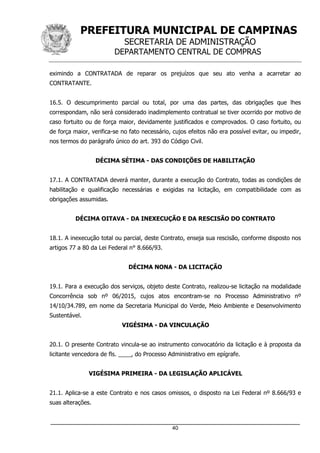 PREFEITURA MUNICIPAL DE CAMPINAS
SECRETARIA DE ADMINISTRAÇÃO
DEPARTAMENTO CENTRAL DE COMPRAS
_____________________________________________________________________
40
eximindo a CONTRATADA de reparar os prejuízos que seu ato venha a acarretar ao
CONTRATANTE.
16.5. O descumprimento parcial ou total, por uma das partes, das obrigações que lhes
correspondam, não será considerado inadimplemento contratual se tiver ocorrido por motivo de
caso fortuito ou de força maior, devidamente justificados e comprovados. O caso fortuito, ou
de força maior, verifica-se no fato necessário, cujos efeitos não era possível evitar, ou impedir,
nos termos do parágrafo único do art. 393 do Código Civil.
DÉCIMA SÉTIMA - DAS CONDIÇÕES DE HABILITAÇÃO
17.1. A CONTRATADA deverá manter, durante a execução do Contrato, todas as condições de
habilitação e qualificação necessárias e exigidas na licitação, em compatibilidade com as
obrigações assumidas.
DÉCIMA OITAVA - DA INEXECUÇÃO E DA RESCISÃO DO CONTRATO
18.1. A inexecução total ou parcial, deste Contrato, enseja sua rescisão, conforme disposto nos
artigos 77 a 80 da Lei Federal n° 8.666/93.
DÉCIMA NONA - DA LICITAÇÃO
19.1. Para a execução dos serviços, objeto deste Contrato, realizou-se licitação na modalidade
Concorrência sob nº 06/2015, cujos atos encontram-se no Processo Administrativo nº
14/10/34.789, em nome da Secretaria Municipal do Verde, Meio Ambiente e Desenvolvimento
Sustentável.
VIGÉSIMA - DA VINCULAÇÃO
20.1. O presente Contrato vincula-se ao instrumento convocatório da licitação e à proposta da
licitante vencedora de fls. ____, do Processo Administrativo em epígrafe.
VIGÉSIMA PRIMEIRA - DA LEGISLAÇÃO APLICÁVEL
21.1. Aplica-se a este Contrato e nos casos omissos, o disposto na Lei Federal nº 8.666/93 e
suas alterações.
 