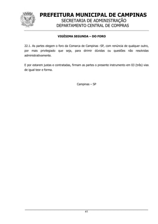 PREFEITURA MUNICIPAL DE CAMPINAS
SECRETARIA DE ADMINISTRAÇÃO
DEPARTAMENTO CENTRAL DE COMPRAS
_____________________________________________________________________
41
VIGÉSIMA SEGUNDA – DO FORO
22.1. As partes elegem o foro da Comarca de Campinas -SP, com renúncia de qualquer outro,
por mais privilegiado que seja, para dirimir dúvidas ou questões não resolvidas
administrativamente.
E por estarem justas e contratadas, firmam as partes o presente instrumento em 03 (três) vias
de igual teor e forma.
Campinas – SP
 
