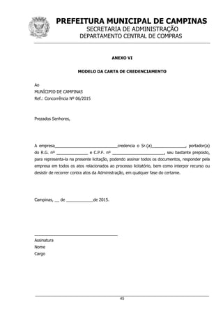 PREFEITURA MUNICIPAL DE CAMPINAS
SECRETARIA DE ADMINISTRAÇÃO
DEPARTAMENTO CENTRAL DE COMPRAS
_____________________________________________________________________
45
ANEXO VI
MODELO DA CARTA DE CREDENCIAMENTO
Ao
MUNÍCIPIO DE CAMPINAS
Ref.: Concorrência Nº 06/2015
Prezados Senhores,
A empresa____________________________credencia o Sr.(a)_______________, portador(a)
do R.G. nº ______________ e C.P.F. nº _______________________, seu bastante preposto,
para representa-la na presente licitação, podendo assinar todos os documentos, responder pela
empresa em todos os atos relacionados ao processo licitatório, bem como interpor recurso ou
desistir de recorrer contra atos da Administração, em qualquer fase do certame.
Campinas, __ de ____________de 2015.
_____________________________________
Assinatura
Nome
Cargo
 