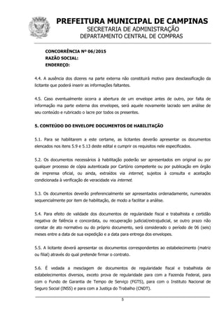 PREFEITURA MUNICIPAL DE CAMPINAS
SECRETARIA DE ADMINISTRAÇÃO
DEPARTAMENTO CENTRAL DE COMPRAS
_____________________________________________________________________
5
CONCORRÊNCIA Nº 06/2015
RAZÃO SOCIAL:
ENDEREÇO:
4.4. A ausência dos dizeres na parte externa não constituirá motivo para desclassificação da
licitante que poderá inserir as informações faltantes.
4.5. Caso eventualmente ocorra a abertura de um envelope antes de outro, por falta de
informação ma parte externa dos envelopes, será aquele novamente lacrado sem análise de
seu conteúdo e rubricado o lacre por todos os presentes.
5. CONTEÚDO DO ENVELOPE DOCUMENTOS DE HABILITAÇÃO
5.1. Para se habilitarem a este certame, as licitantes deverão apresentar os documentos
elencados nos itens 5.9 e 5.13 deste edital e cumprir os requisitos nele especificados.
5.2. Os documentos necessários à habilitação poderão ser apresentados em original ou por
qualquer processo de cópia autenticada por Cartório competente ou por publicação em órgão
de imprensa oficial, ou ainda, extraídos via internet, sujeitos à consulta e aceitação
condicionada à verificação de veracidade via internet.
5.3. Os documentos deverão preferencialmente ser apresentados ordenadamente, numerados
sequencialmente por item de habilitação, de modo a facilitar a análise.
5.4. Para efeito de validade dos documentos de regularidade fiscal e trabalhista e certidão
negativa de falência e concordata, ou recuperação judicial/extrajudicial, se outro prazo não
constar de ato normativo ou do próprio documento, será considerado o período de 06 (seis)
meses entre a data de sua expedição e a data para entrega dos envelopes.
5.5. A licitante deverá apresentar os documentos correspondentes ao estabelecimento (matriz
ou filial) através do qual pretende firmar o contrato.
5.6. É vedada a mesclagem de documentos de regularidade fiscal e trabalhista de
estabelecimentos diversos, exceto prova de regularidade para com a Fazenda Federal, para
com o Fundo de Garantia de Tempo de Serviço (FGTS), para com o Instituto Nacional de
Seguro Social (INSS) e para com a Justiça do Trabalho (CNDT).
 