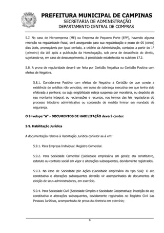 PREFEITURA MUNICIPAL DE CAMPINAS
SECRETARIA DE ADMINISTRAÇÃO
DEPARTAMENTO CENTRAL DE COMPRAS
_____________________________________________________________________
6
5.7. No caso de Microempresa (ME) ou Empresa de Pequeno Porte (EPP), havendo alguma
restrição na regularidade fiscal, será assegurado para sua regularização o prazo de 05 (cinco)
dias úteis, prorrogáveis por igual período, a critério da Administração, contados a partir do 1º
(primeiro) dia útil após a publicação da Homologação, sob pena de decadência do direito,
sujeitando-se, em caso de descumprimento, à penalidade estabelecida no subitem 17.2.
5.8. A prova de regularidade deverá ser feita por Certidão Negativa ou Certidão Positiva com
efeitos de Negativa.
5.8.1. Considera-se Positiva com efeitos de Negativa a Certidão de que conste a
existência de créditos não vencidos; em curso de cobrança executiva em que tenha sido
efetivada a penhora; ou cuja exigibilidade esteja suspensa por moratória, ou depósito de
seu montante integral, ou reclamações e recursos, nos termos das leis reguladoras do
processo tributário administrativo ou concessão de medida liminar em mandado de
segurança.
O Envelope “A” - DOCUMENTOS DE HABILITAÇÃO deverá conter:
5.9. Habilitação Jurídica
A documentação relativa à Habilitação Jurídica consistir-se-á em:
5.9.1. Para Empresa Individual: Registro Comercial.
5.9.2. Para Sociedade Comercial (Sociedade empresária em geral): ato constitutivo,
estatuto ou contrato social em vigor e alterações subsequentes, devidamente registrados.
5.9.3. No caso de Sociedade por Ações (Sociedade empresária do tipo S/A): O ato
constitutivo e alterações subsequentes deverão vir acompanhados de documentos de
eleição de seus administradores, em exercício.
5.9.4. Para Sociedade Civil (Sociedade Simples e Sociedade Cooperativa): Inscrição do ato
constitutivo e alterações subsequentes, devidamente registrados no Registro Civil das
Pessoas Jurídicas, acompanhada de prova da diretoria em exercício;
 