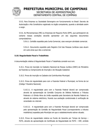 PREFEITURA MUNICIPAL DE CAMPINAS
SECRETARIA DE ADMINISTRAÇÃO
DEPARTAMENTO CENTRAL DE COMPRAS
_____________________________________________________________________
7
5.9.5. Para Empresa ou Sociedade Estrangeira em funcionamento no Brasil: Decreto de
Autorização e Ato Constitutivo registrado no órgão competente, quando a atividade assim
o exigir.
5.9.6. As Microempresas (ME) ou Empresas de Pequeno Porte (EPP), que participarem do
certame nessas condições deverão apresentar um dos seguintes documentos
comprobatórios:
5.9.6.1. Certidão expedida pela Junta Comercial, caso exerçam atividade comercial.
5.9.6.2. Documento expedido pelo Registro Civil das Pessoas Jurídicas caso atuem
em outra área que não a comercial.
5.10. Regularidade Fiscal e Trabalhista
A documentação relativa à Regularidade Fiscal e Trabalhista consistir-se-á em:
5.10.1. Prova de inscrição no Cadastro Nacional da Pessoa Jurídica (CNPJ) do Ministério
da Fazenda ou Comprovante de Inscrição e de Situação Cadastral.
5.10.2. Prova de inscrição no Cadastro de Contribuintes Municipal.
5.10.3. Prova de regularidade para com a Fazenda Federal e Municipal, na forma da Lei
(Código Tributário Nacional):
5.10.3.1. A regularidade para com a Fazenda Federal deverá ser comprovada
através da apresentação da Certidão Conjunta de Débitos Relativos a Tributos
Federais e à Dívida Ativa da União expedida pela Secretaria da Receita Federal ou
através de sistema eletrônico, ficando sua aceitação condicionada à verificação de
veracidade via internet.
5.10.3.2. A regularidade para com a Fazenda Municipal deverá ser comprovada
pela apresentação de Certidão de Regularidade Fiscal (correspondente a tributos
mobiliários) expedida pelo Município em que o estabelecimento estiver situado.
5.10.4. Prova de regularidade relativa ao Fundo de Garantia por Tempo de Serviço –
FGTS, através da apresentação do Certificado de Regularidade do FGTS – CRF, emitido
 