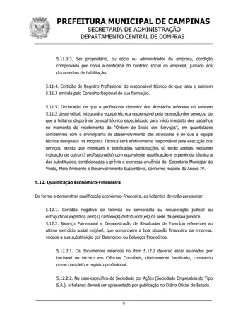 PREFEITURA MUNICIPAL DE CAMPINAS
SECRETARIA DE ADMINISTRAÇÃO
DEPARTAMENTO CENTRAL DE COMPRAS
_____________________________________________________________________
9
5.11.3.3. Ser proprietário, ou sócio ou administrador da empresa, condição
comprovada por cópia autenticada do contrato social da empresa, juntado aos
documentos de habilitação.
5.11.4. Certidão de Registro Profissional do responsável técnico de que trata o subitem
5.11.3 emitida pelo Conselho Regional de sua formação.
5.11.5. Declaração de que o profissional detentor dos Atestados referidos no subitem
5.11.2 deste edital, integrará a equipe técnica responsável pela execução dos serviços; de
que a licitante disporá de pessoal técnico especializado para início imediato dos trabalhos
no momento do recebimento da “Ordem de Início dos Serviços”, em quantidades
compatíveis com o cronograma de desenvolvimento das atividades e de que a equipe
técnica designada na Proposta Técnica será efetivamente responsável pela execução dos
serviços, sendo que eventuais e justificadas substituições só serão aceitas mediante
indicação de outro(s) profissional(is) com equivalente qualificação e experiência técnica a
dos substituídos, condicionadas à prévia e expressa anuência da Secretaria Municipal do
Verde, Meio Ambiente e Desenvolvimento Sustentável, conforme modelo do Anexo IV.
5.12. Qualificação Econômico-Financeira
De forma a demonstrar qualificação econômico-financeira, as licitantes deverão apresentar:
5.12.1. Certidão negativa de falência ou concordata ou recuperação judicial ou
extrajudicial expedida pelo(s) cartório(s) distribuidor(es) da sede da pessoa jurídica.
5.12.2. Balanço Patrimonial e Demonstração de Resultados de Exercício referentes ao
último exercício social exigível, que comprovem a boa situação financeira da empresa,
vedada a sua substituição por Balancetes ou Balanços Provisórios.
5.12.2.1. Os documentos referidos no item 5.12.2 deverão estar assinados por
bacharel ou técnico em Ciências Contábeis, devidamente habilitado, constando
nome completo e registro profissional.
5.12.2.2. No caso específico de Sociedade por Ações (Sociedade Empresária do Tipo
S.A.), o balanço deverá ser apresentado por publicação no Diário Oficial do Estado.
 