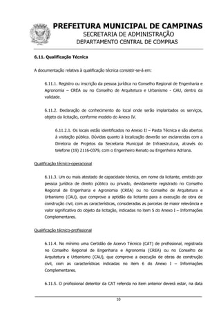 PREFEITURA MUNICIPAL DE CAMPINAS
SECRETARIA DE ADMINISTRAÇÃO
DEPARTAMENTO CENTRAL DE COMPRAS
___________________________________________________________________
10
6.11. Qualificação Técnica
A documentação relativa à qualificação técnica consistir-se-á em:
6.11.1. Registro ou inscrição da pessoa jurídica no Conselho Regional de Engenharia e
Agronomia – CREA ou no Conselho de Arquitetura e Urbanismo - CAU, dentro da
validade.
6.11.2. Declaração de conhecimento do local onde serão implantados os serviços,
objeto da licitação, conforme modelo do Anexo IV.
6.11.2.1. Os locais estão identificados no Anexo II – Pasta Técnica e são abertos
à visitação pública. Dúvidas quanto à localização deverão ser esclarecidas com a
Diretoria de Projetos da Secretaria Municipal de Infraestrutura, através do
telefone (19) 2116-0379, com o Engenheiro Renato ou Engenheira Adriana.
Qualificação técnico-operacional
6.11.3. Um ou mais atestado de capacidade técnica, em nome da licitante, emitido por
pessoa jurídica de direito público ou privado, devidamente registrado no Conselho
Regional de Engenharia e Agronomia (CREA) ou no Conselho de Arquitetura e
Urbanismo (CAU), que comprove a aptidão da licitante para a execução de obra de
construção civil, com as características, consideradas as parcelas de maior relevância e
valor significativo do objeto da licitação, indicadas no item 5 do Anexo I – Informações
Complementares.
Qualificação técnico-profissional
6.11.4. No mínimo uma Certidão de Acervo Técnico (CAT) de profissional, registrada
no Conselho Regional de Engenharia e Agronomia (CREA) ou no Conselho de
Arquitetura e Urbanismo (CAU), que comprove a execução de obras de construção
civil, com as características indicadas no item 6 do Anexo I – Informações
Complementares.
6.11.5. O profissional detentor da CAT referida no item anterior deverá estar, na data
 